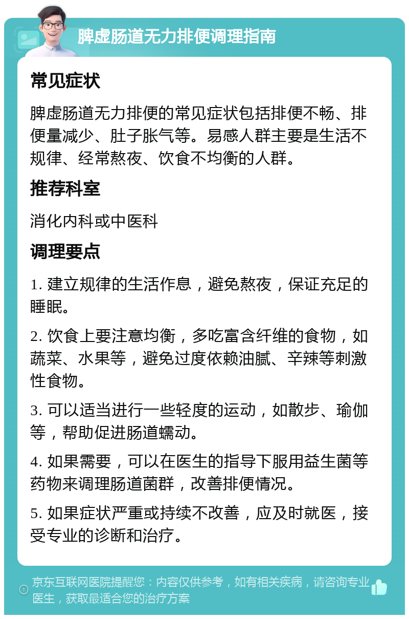 脾虚肠道无力排便调理指南 常见症状 脾虚肠道无力排便的常见症状包括排便不畅、排便量减少、肚子胀气等。易感人群主要是生活不规律、经常熬夜、饮食不均衡的人群。 推荐科室 消化内科或中医科 调理要点 1. 建立规律的生活作息，避免熬夜，保证充足的睡眠。 2. 饮食上要注意均衡，多吃富含纤维的食物，如蔬菜、水果等，避免过度依赖油腻、辛辣等刺激性食物。 3. 可以适当进行一些轻度的运动，如散步、瑜伽等，帮助促进肠道蠕动。 4. 如果需要，可以在医生的指导下服用益生菌等药物来调理肠道菌群，改善排便情况。 5. 如果症状严重或持续不改善，应及时就医，接受专业的诊断和治疗。