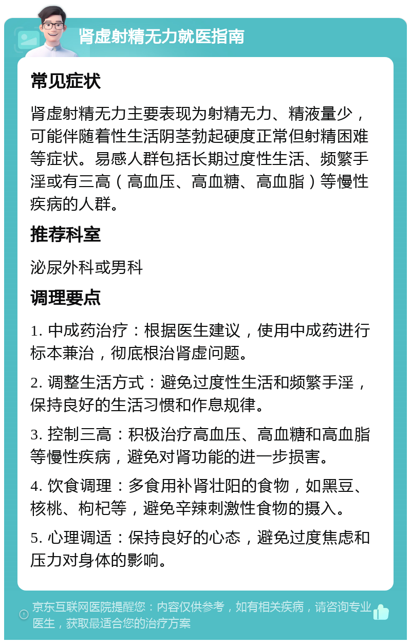 肾虚射精无力就医指南 常见症状 肾虚射精无力主要表现为射精无力、精液量少，可能伴随着性生活阴茎勃起硬度正常但射精困难等症状。易感人群包括长期过度性生活、频繁手淫或有三高（高血压、高血糖、高血脂）等慢性疾病的人群。 推荐科室 泌尿外科或男科 调理要点 1. 中成药治疗：根据医生建议，使用中成药进行标本兼治，彻底根治肾虚问题。 2. 调整生活方式：避免过度性生活和频繁手淫，保持良好的生活习惯和作息规律。 3. 控制三高：积极治疗高血压、高血糖和高血脂等慢性疾病，避免对肾功能的进一步损害。 4. 饮食调理：多食用补肾壮阳的食物，如黑豆、核桃、枸杞等，避免辛辣刺激性食物的摄入。 5. 心理调适：保持良好的心态，避免过度焦虑和压力对身体的影响。