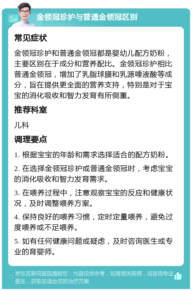 金领冠珍护与普通金领冠区别 常见症状 金领冠珍护和普通金领冠都是婴幼儿配方奶粉，主要区别在于成分和营养配比。金领冠珍护相比普通金领冠，增加了乳脂球膜和乳源唾液酸等成分，旨在提供更全面的营养支持，特别是对于宝宝的消化吸收和智力发育有所侧重。 推荐科室 儿科 调理要点 1. 根据宝宝的年龄和需求选择适合的配方奶粉。 2. 在选择金领冠珍护或普通金领冠时，考虑宝宝的消化吸收和智力发育需求。 3. 在喂养过程中，注意观察宝宝的反应和健康状况，及时调整喂养方案。 4. 保持良好的喂养习惯，定时定量喂养，避免过度喂养或不足喂养。 5. 如有任何健康问题或疑虑，及时咨询医生或专业的育婴师。