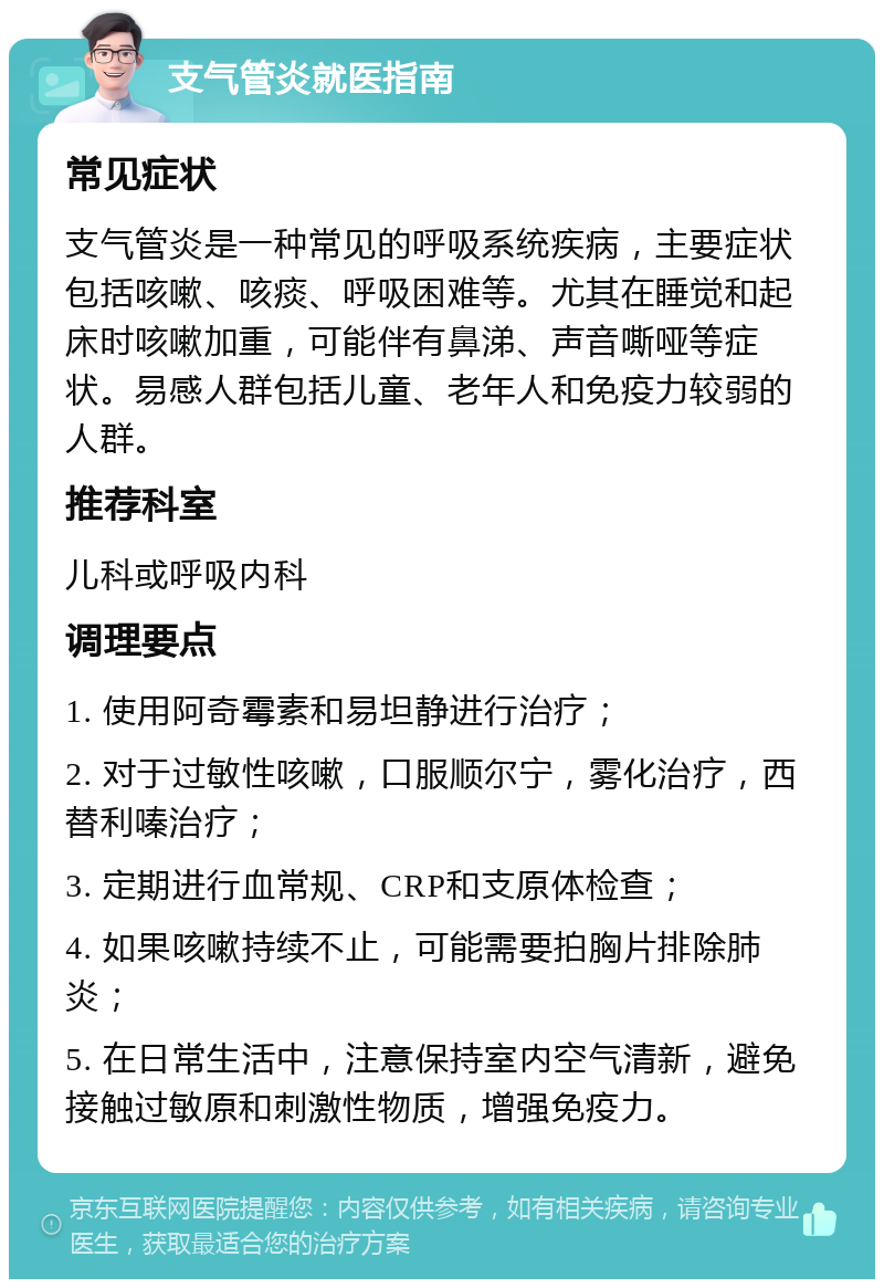 支气管炎就医指南 常见症状 支气管炎是一种常见的呼吸系统疾病，主要症状包括咳嗽、咳痰、呼吸困难等。尤其在睡觉和起床时咳嗽加重，可能伴有鼻涕、声音嘶哑等症状。易感人群包括儿童、老年人和免疫力较弱的人群。 推荐科室 儿科或呼吸内科 调理要点 1. 使用阿奇霉素和易坦静进行治疗； 2. 对于过敏性咳嗽，口服顺尔宁，雾化治疗，西替利嗪治疗； 3. 定期进行血常规、CRP和支原体检查； 4. 如果咳嗽持续不止，可能需要拍胸片排除肺炎； 5. 在日常生活中，注意保持室内空气清新，避免接触过敏原和刺激性物质，增强免疫力。