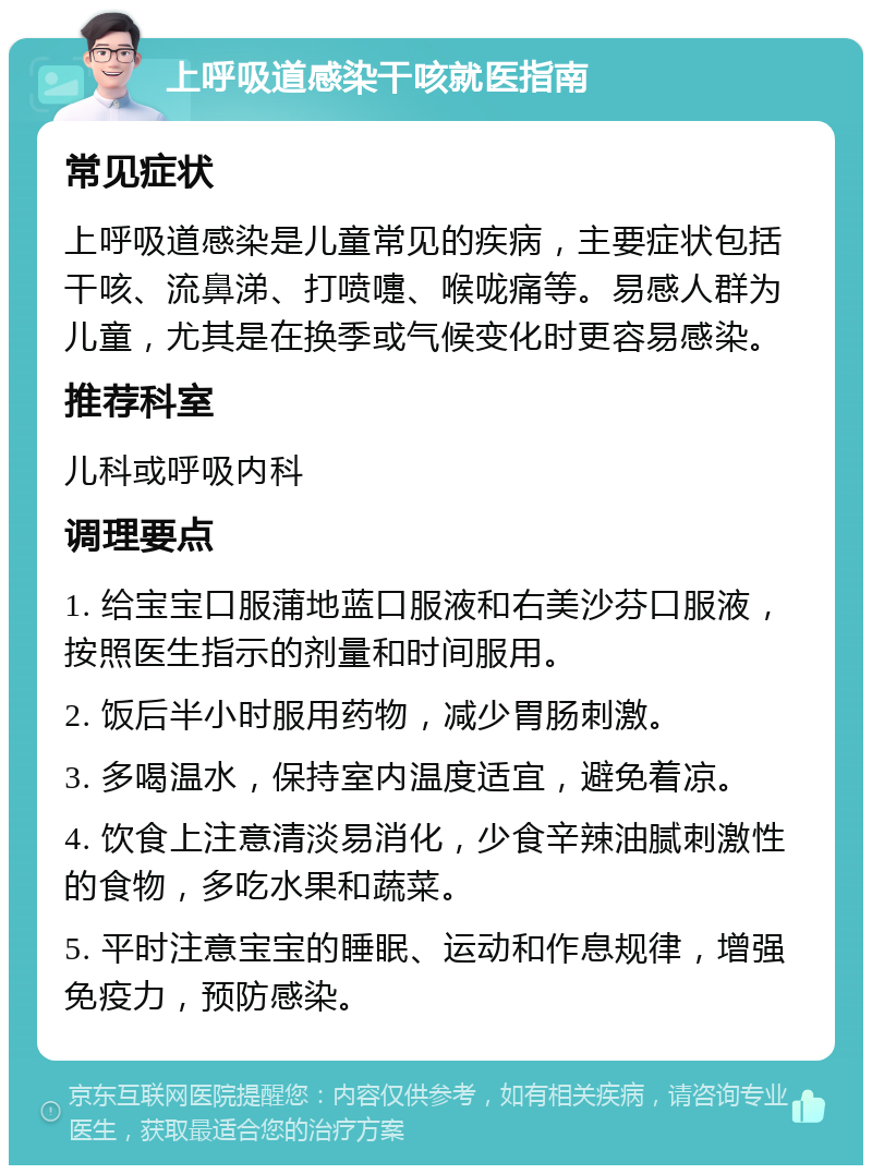 上呼吸道感染干咳就医指南 常见症状 上呼吸道感染是儿童常见的疾病，主要症状包括干咳、流鼻涕、打喷嚏、喉咙痛等。易感人群为儿童，尤其是在换季或气候变化时更容易感染。 推荐科室 儿科或呼吸内科 调理要点 1. 给宝宝口服蒲地蓝口服液和右美沙芬口服液，按照医生指示的剂量和时间服用。 2. 饭后半小时服用药物，减少胃肠刺激。 3. 多喝温水，保持室内温度适宜，避免着凉。 4. 饮食上注意清淡易消化，少食辛辣油腻刺激性的食物，多吃水果和蔬菜。 5. 平时注意宝宝的睡眠、运动和作息规律，增强免疫力，预防感染。