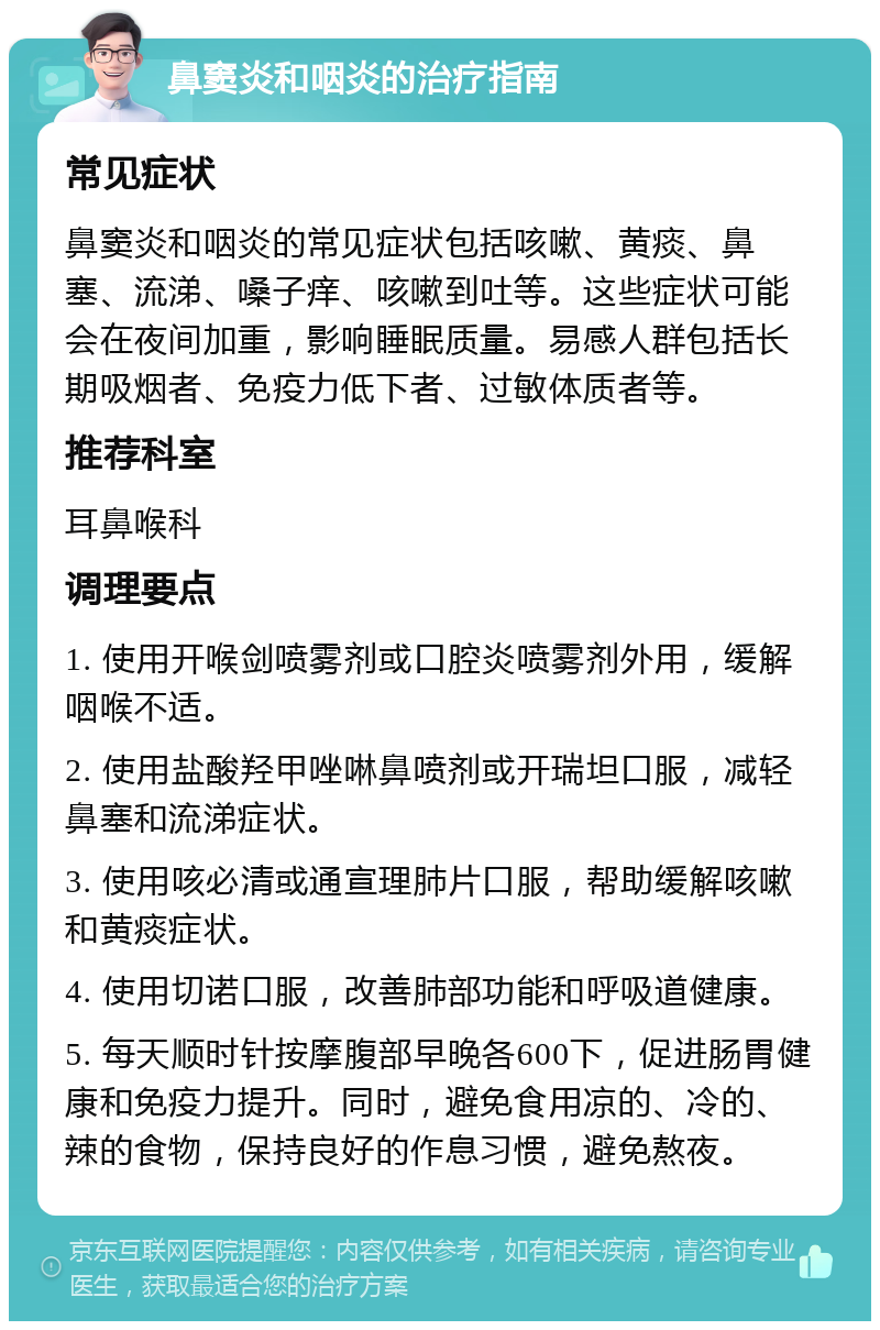 鼻窦炎和咽炎的治疗指南 常见症状 鼻窦炎和咽炎的常见症状包括咳嗽、黄痰、鼻塞、流涕、嗓子痒、咳嗽到吐等。这些症状可能会在夜间加重，影响睡眠质量。易感人群包括长期吸烟者、免疫力低下者、过敏体质者等。 推荐科室 耳鼻喉科 调理要点 1. 使用开喉剑喷雾剂或口腔炎喷雾剂外用，缓解咽喉不适。 2. 使用盐酸羟甲唑啉鼻喷剂或开瑞坦口服，减轻鼻塞和流涕症状。 3. 使用咳必清或通宣理肺片口服，帮助缓解咳嗽和黄痰症状。 4. 使用切诺口服，改善肺部功能和呼吸道健康。 5. 每天顺时针按摩腹部早晚各600下，促进肠胃健康和免疫力提升。同时，避免食用凉的、冷的、辣的食物，保持良好的作息习惯，避免熬夜。