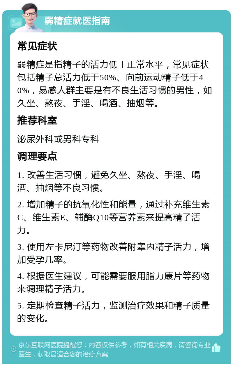 弱精症就医指南 常见症状 弱精症是指精子的活力低于正常水平，常见症状包括精子总活力低于50%、向前运动精子低于40%，易感人群主要是有不良生活习惯的男性，如久坐、熬夜、手淫、喝酒、抽烟等。 推荐科室 泌尿外科或男科专科 调理要点 1. 改善生活习惯，避免久坐、熬夜、手淫、喝酒、抽烟等不良习惯。 2. 增加精子的抗氧化性和能量，通过补充维生素C、维生素E、辅酶Q10等营养素来提高精子活力。 3. 使用左卡尼汀等药物改善附睾内精子活力，增加受孕几率。 4. 根据医生建议，可能需要服用脂力康片等药物来调理精子活力。 5. 定期检查精子活力，监测治疗效果和精子质量的变化。