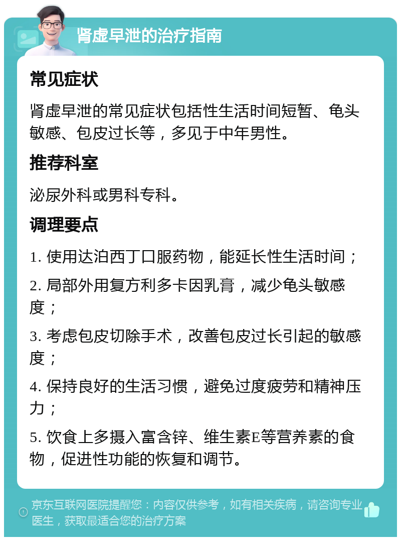 肾虚早泄的治疗指南 常见症状 肾虚早泄的常见症状包括性生活时间短暂、龟头敏感、包皮过长等，多见于中年男性。 推荐科室 泌尿外科或男科专科。 调理要点 1. 使用达泊西丁口服药物，能延长性生活时间； 2. 局部外用复方利多卡因乳膏，减少龟头敏感度； 3. 考虑包皮切除手术，改善包皮过长引起的敏感度； 4. 保持良好的生活习惯，避免过度疲劳和精神压力； 5. 饮食上多摄入富含锌、维生素E等营养素的食物，促进性功能的恢复和调节。