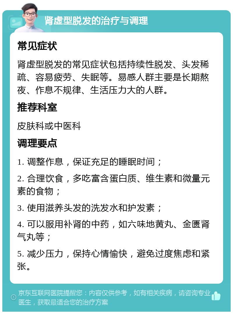 肾虚型脱发的治疗与调理 常见症状 肾虚型脱发的常见症状包括持续性脱发、头发稀疏、容易疲劳、失眠等。易感人群主要是长期熬夜、作息不规律、生活压力大的人群。 推荐科室 皮肤科或中医科 调理要点 1. 调整作息，保证充足的睡眠时间； 2. 合理饮食，多吃富含蛋白质、维生素和微量元素的食物； 3. 使用滋养头发的洗发水和护发素； 4. 可以服用补肾的中药，如六味地黄丸、金匮肾气丸等； 5. 减少压力，保持心情愉快，避免过度焦虑和紧张。