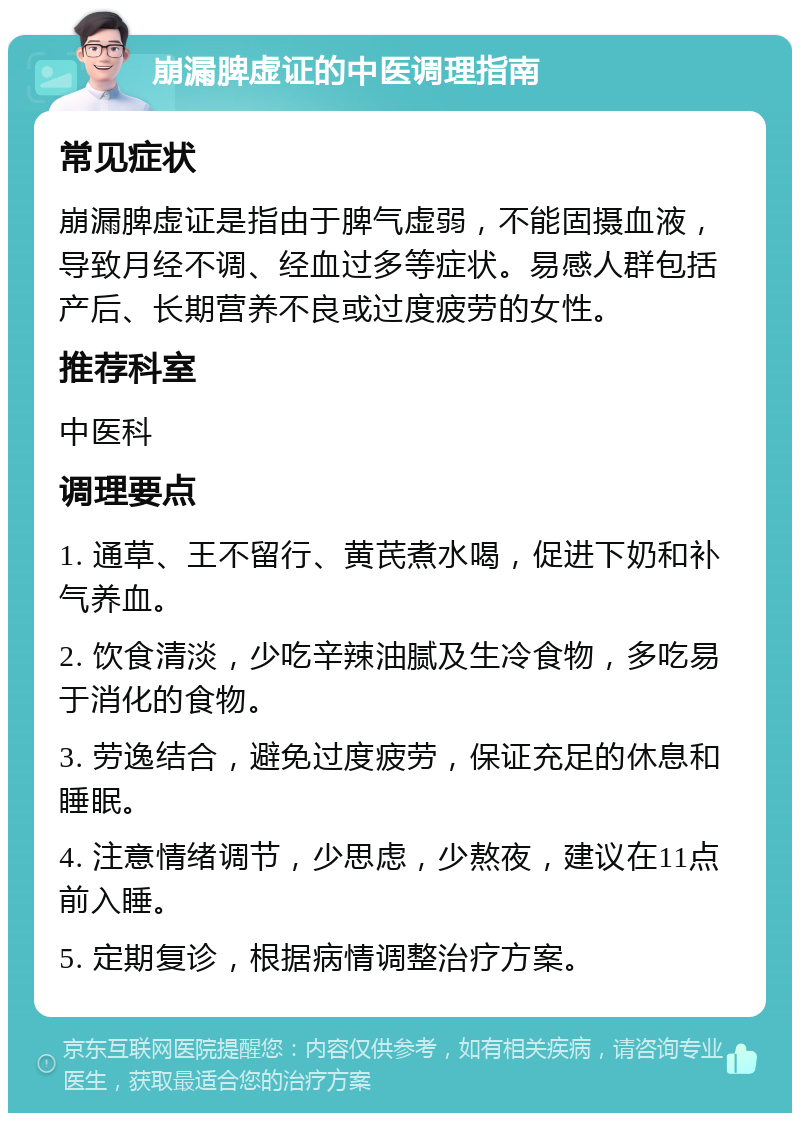 崩漏脾虚证的中医调理指南 常见症状 崩漏脾虚证是指由于脾气虚弱，不能固摄血液，导致月经不调、经血过多等症状。易感人群包括产后、长期营养不良或过度疲劳的女性。 推荐科室 中医科 调理要点 1. 通草、王不留行、黄芪煮水喝，促进下奶和补气养血。 2. 饮食清淡，少吃辛辣油腻及生冷食物，多吃易于消化的食物。 3. 劳逸结合，避免过度疲劳，保证充足的休息和睡眠。 4. 注意情绪调节，少思虑，少熬夜，建议在11点前入睡。 5. 定期复诊，根据病情调整治疗方案。