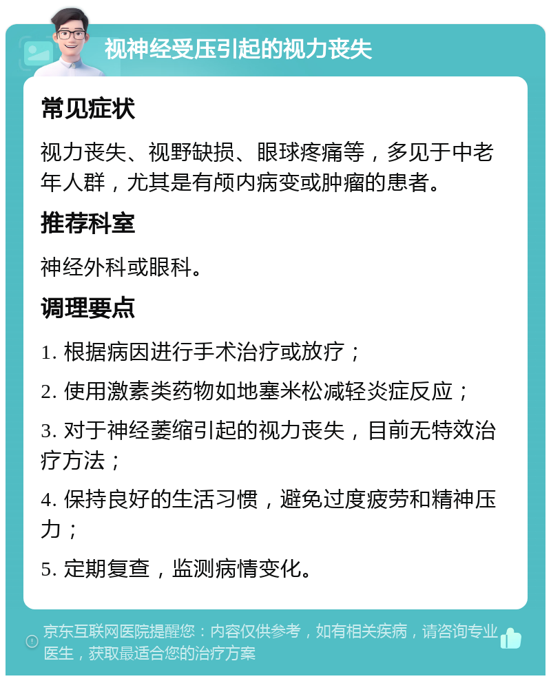 视神经受压引起的视力丧失 常见症状 视力丧失、视野缺损、眼球疼痛等，多见于中老年人群，尤其是有颅内病变或肿瘤的患者。 推荐科室 神经外科或眼科。 调理要点 1. 根据病因进行手术治疗或放疗； 2. 使用激素类药物如地塞米松减轻炎症反应； 3. 对于神经萎缩引起的视力丧失，目前无特效治疗方法； 4. 保持良好的生活习惯，避免过度疲劳和精神压力； 5. 定期复查，监测病情变化。