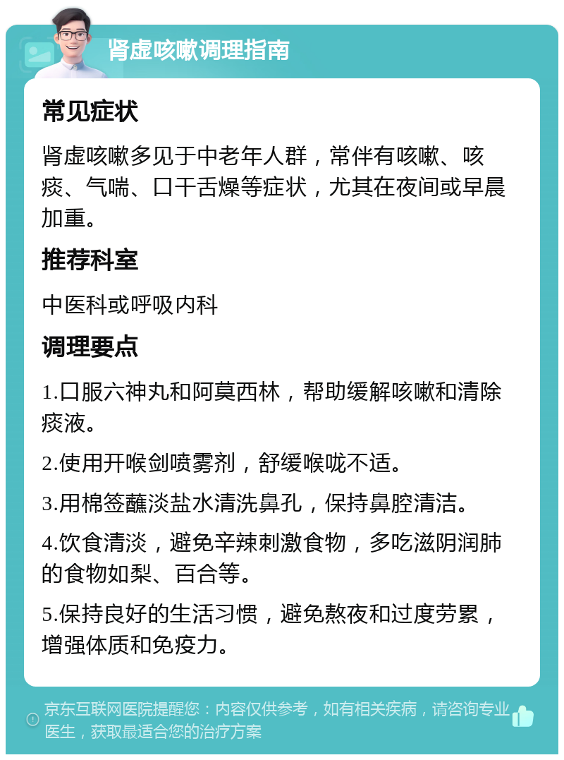 肾虚咳嗽调理指南 常见症状 肾虚咳嗽多见于中老年人群，常伴有咳嗽、咳痰、气喘、口干舌燥等症状，尤其在夜间或早晨加重。 推荐科室 中医科或呼吸内科 调理要点 1.口服六神丸和阿莫西林，帮助缓解咳嗽和清除痰液。 2.使用开喉剑喷雾剂，舒缓喉咙不适。 3.用棉签蘸淡盐水清洗鼻孔，保持鼻腔清洁。 4.饮食清淡，避免辛辣刺激食物，多吃滋阴润肺的食物如梨、百合等。 5.保持良好的生活习惯，避免熬夜和过度劳累，增强体质和免疫力。