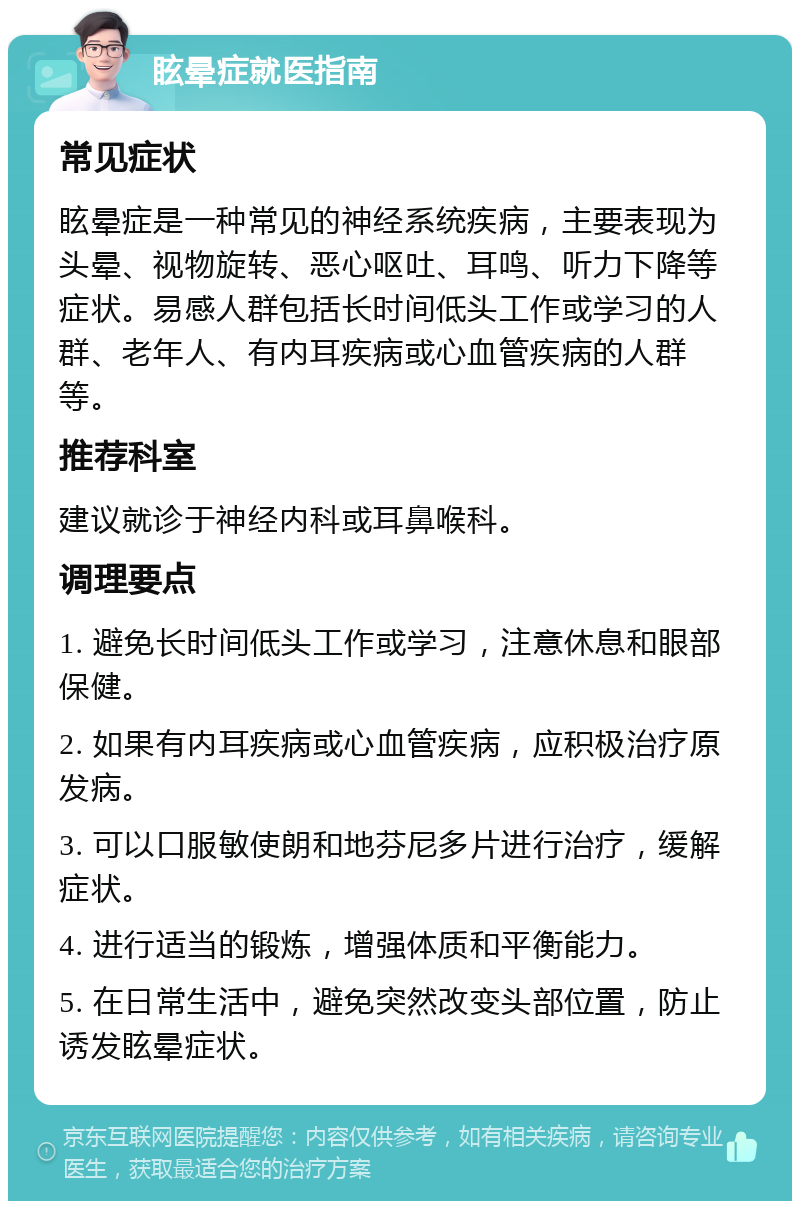 眩晕症就医指南 常见症状 眩晕症是一种常见的神经系统疾病，主要表现为头晕、视物旋转、恶心呕吐、耳鸣、听力下降等症状。易感人群包括长时间低头工作或学习的人群、老年人、有内耳疾病或心血管疾病的人群等。 推荐科室 建议就诊于神经内科或耳鼻喉科。 调理要点 1. 避免长时间低头工作或学习，注意休息和眼部保健。 2. 如果有内耳疾病或心血管疾病，应积极治疗原发病。 3. 可以口服敏使朗和地芬尼多片进行治疗，缓解症状。 4. 进行适当的锻炼，增强体质和平衡能力。 5. 在日常生活中，避免突然改变头部位置，防止诱发眩晕症状。