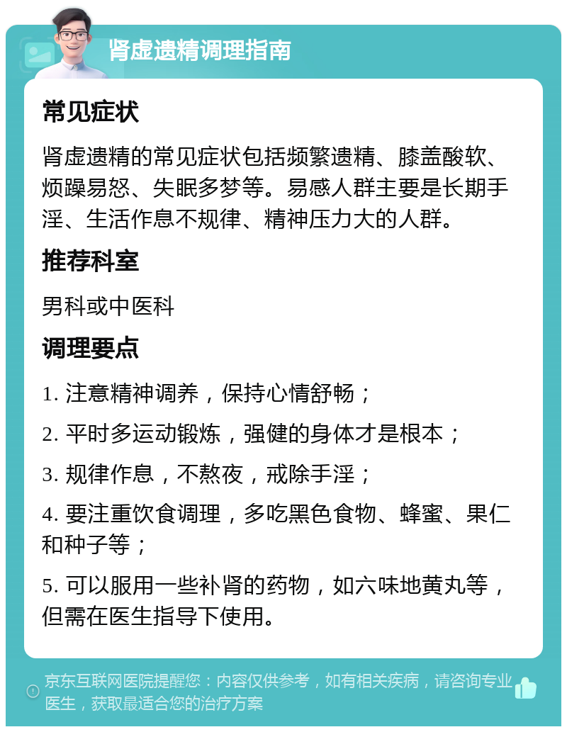 肾虚遗精调理指南 常见症状 肾虚遗精的常见症状包括频繁遗精、膝盖酸软、烦躁易怒、失眠多梦等。易感人群主要是长期手淫、生活作息不规律、精神压力大的人群。 推荐科室 男科或中医科 调理要点 1. 注意精神调养，保持心情舒畅； 2. 平时多运动锻炼，强健的身体才是根本； 3. 规律作息，不熬夜，戒除手淫； 4. 要注重饮食调理，多吃黑色食物、蜂蜜、果仁和种子等； 5. 可以服用一些补肾的药物，如六味地黄丸等，但需在医生指导下使用。