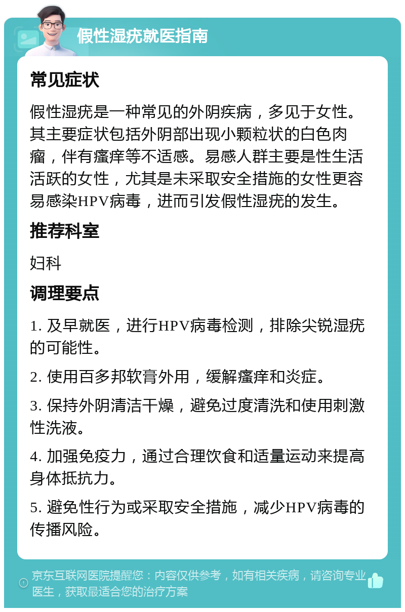 假性湿疣就医指南 常见症状 假性湿疣是一种常见的外阴疾病，多见于女性。其主要症状包括外阴部出现小颗粒状的白色肉瘤，伴有瘙痒等不适感。易感人群主要是性生活活跃的女性，尤其是未采取安全措施的女性更容易感染HPV病毒，进而引发假性湿疣的发生。 推荐科室 妇科 调理要点 1. 及早就医，进行HPV病毒检测，排除尖锐湿疣的可能性。 2. 使用百多邦软膏外用，缓解瘙痒和炎症。 3. 保持外阴清洁干燥，避免过度清洗和使用刺激性洗液。 4. 加强免疫力，通过合理饮食和适量运动来提高身体抵抗力。 5. 避免性行为或采取安全措施，减少HPV病毒的传播风险。