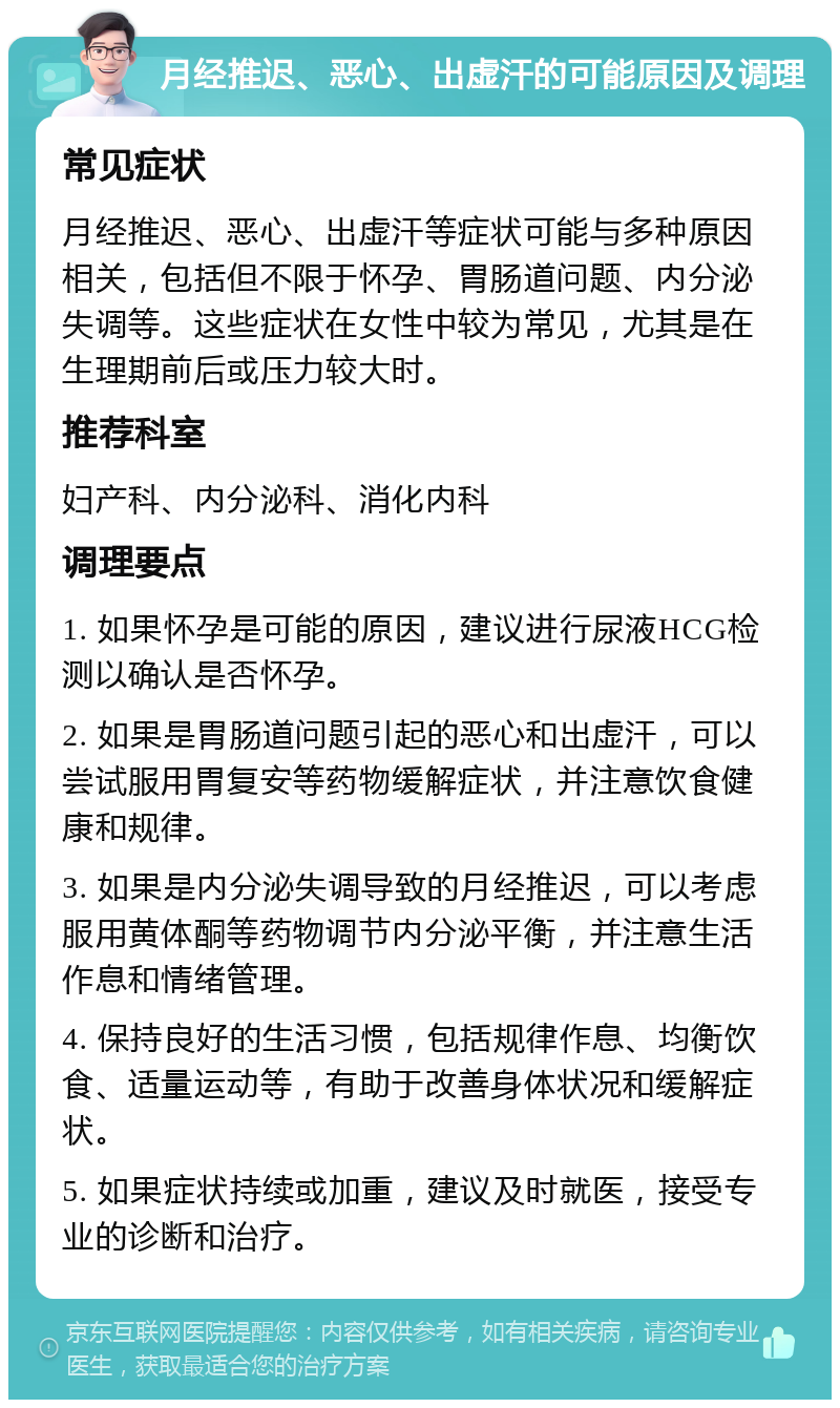 月经推迟、恶心、出虚汗的可能原因及调理 常见症状 月经推迟、恶心、出虚汗等症状可能与多种原因相关，包括但不限于怀孕、胃肠道问题、内分泌失调等。这些症状在女性中较为常见，尤其是在生理期前后或压力较大时。 推荐科室 妇产科、内分泌科、消化内科 调理要点 1. 如果怀孕是可能的原因，建议进行尿液HCG检测以确认是否怀孕。 2. 如果是胃肠道问题引起的恶心和出虚汗，可以尝试服用胃复安等药物缓解症状，并注意饮食健康和规律。 3. 如果是内分泌失调导致的月经推迟，可以考虑服用黄体酮等药物调节内分泌平衡，并注意生活作息和情绪管理。 4. 保持良好的生活习惯，包括规律作息、均衡饮食、适量运动等，有助于改善身体状况和缓解症状。 5. 如果症状持续或加重，建议及时就医，接受专业的诊断和治疗。