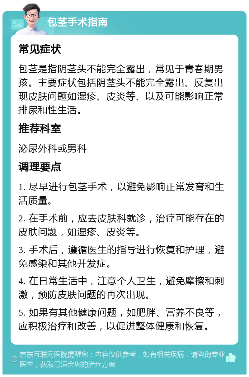 包茎手术指南 常见症状 包茎是指阴茎头不能完全露出，常见于青春期男孩。主要症状包括阴茎头不能完全露出、反复出现皮肤问题如湿疹、皮炎等、以及可能影响正常排尿和性生活。 推荐科室 泌尿外科或男科 调理要点 1. 尽早进行包茎手术，以避免影响正常发育和生活质量。 2. 在手术前，应去皮肤科就诊，治疗可能存在的皮肤问题，如湿疹、皮炎等。 3. 手术后，遵循医生的指导进行恢复和护理，避免感染和其他并发症。 4. 在日常生活中，注意个人卫生，避免摩擦和刺激，预防皮肤问题的再次出现。 5. 如果有其他健康问题，如肥胖、营养不良等，应积极治疗和改善，以促进整体健康和恢复。