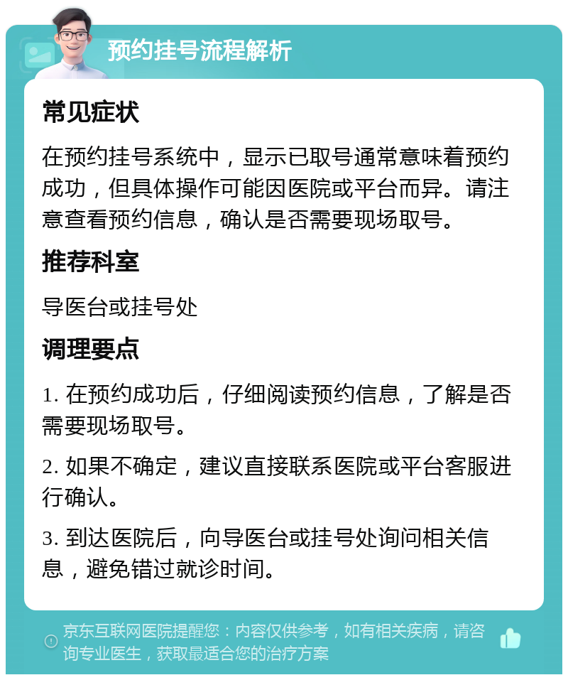 预约挂号流程解析 常见症状 在预约挂号系统中，显示已取号通常意味着预约成功，但具体操作可能因医院或平台而异。请注意查看预约信息，确认是否需要现场取号。 推荐科室 导医台或挂号处 调理要点 1. 在预约成功后，仔细阅读预约信息，了解是否需要现场取号。 2. 如果不确定，建议直接联系医院或平台客服进行确认。 3. 到达医院后，向导医台或挂号处询问相关信息，避免错过就诊时间。