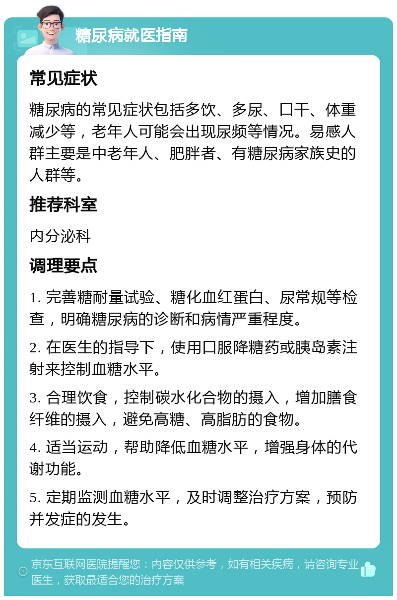 糖尿病就医指南 常见症状 糖尿病的常见症状包括多饮、多尿、口干、体重减少等，老年人可能会出现尿频等情况。易感人群主要是中老年人、肥胖者、有糖尿病家族史的人群等。 推荐科室 内分泌科 调理要点 1. 完善糖耐量试验、糖化血红蛋白、尿常规等检查，明确糖尿病的诊断和病情严重程度。 2. 在医生的指导下，使用口服降糖药或胰岛素注射来控制血糖水平。 3. 合理饮食，控制碳水化合物的摄入，增加膳食纤维的摄入，避免高糖、高脂肪的食物。 4. 适当运动，帮助降低血糖水平，增强身体的代谢功能。 5. 定期监测血糖水平，及时调整治疗方案，预防并发症的发生。