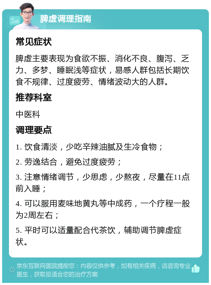 脾虚调理指南 常见症状 脾虚主要表现为食欲不振、消化不良、腹泻、乏力、多梦、睡眠浅等症状，易感人群包括长期饮食不规律、过度疲劳、情绪波动大的人群。 推荐科室 中医科 调理要点 1. 饮食清淡，少吃辛辣油腻及生冷食物； 2. 劳逸结合，避免过度疲劳； 3. 注意情绪调节，少思虑，少熬夜，尽量在11点前入睡； 4. 可以服用麦味地黄丸等中成药，一个疗程一般为2周左右； 5. 平时可以适量配合代茶饮，辅助调节脾虚症状。