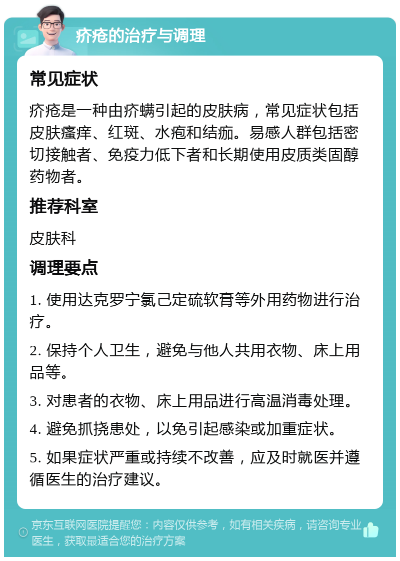 疥疮的治疗与调理 常见症状 疥疮是一种由疥螨引起的皮肤病，常见症状包括皮肤瘙痒、红斑、水疱和结痂。易感人群包括密切接触者、免疫力低下者和长期使用皮质类固醇药物者。 推荐科室 皮肤科 调理要点 1. 使用达克罗宁氯己定硫软膏等外用药物进行治疗。 2. 保持个人卫生，避免与他人共用衣物、床上用品等。 3. 对患者的衣物、床上用品进行高温消毒处理。 4. 避免抓挠患处，以免引起感染或加重症状。 5. 如果症状严重或持续不改善，应及时就医并遵循医生的治疗建议。