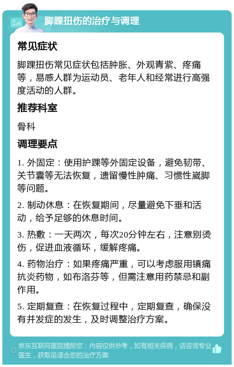 脚踝扭伤的治疗与调理 常见症状 脚踝扭伤常见症状包括肿胀、外观青紫、疼痛等，易感人群为运动员、老年人和经常进行高强度活动的人群。 推荐科室 骨科 调理要点 1. 外固定：使用护踝等外固定设备，避免韧带、关节囊等无法恢复，遗留慢性肿痛、习惯性崴脚等问题。 2. 制动休息：在恢复期间，尽量避免下垂和活动，给予足够的休息时间。 3. 热敷：一天两次，每次20分钟左右，注意别烫伤，促进血液循环，缓解疼痛。 4. 药物治疗：如果疼痛严重，可以考虑服用镇痛抗炎药物，如布洛芬等，但需注意用药禁忌和副作用。 5. 定期复查：在恢复过程中，定期复查，确保没有并发症的发生，及时调整治疗方案。