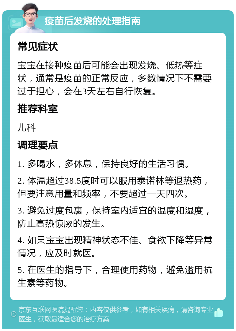 疫苗后发烧的处理指南 常见症状 宝宝在接种疫苗后可能会出现发烧、低热等症状，通常是疫苗的正常反应，多数情况下不需要过于担心，会在3天左右自行恢复。 推荐科室 儿科 调理要点 1. 多喝水，多休息，保持良好的生活习惯。 2. 体温超过38.5度时可以服用泰诺林等退热药，但要注意用量和频率，不要超过一天四次。 3. 避免过度包裹，保持室内适宜的温度和湿度，防止高热惊厥的发生。 4. 如果宝宝出现精神状态不佳、食欲下降等异常情况，应及时就医。 5. 在医生的指导下，合理使用药物，避免滥用抗生素等药物。