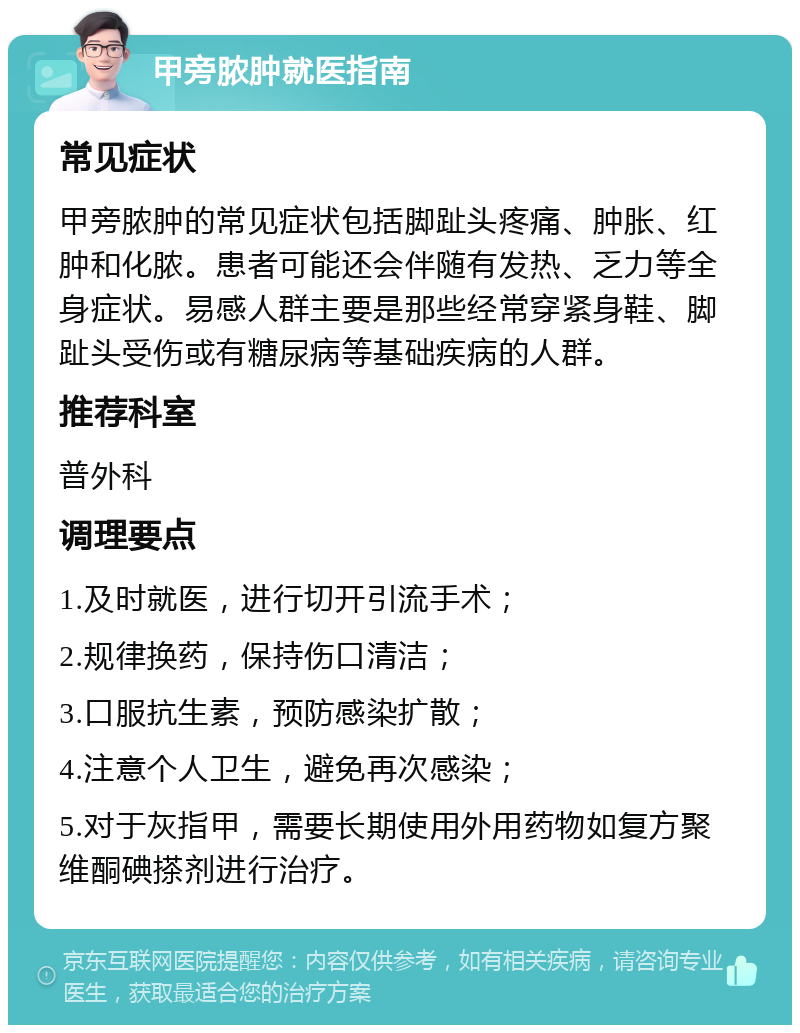 甲旁脓肿就医指南 常见症状 甲旁脓肿的常见症状包括脚趾头疼痛、肿胀、红肿和化脓。患者可能还会伴随有发热、乏力等全身症状。易感人群主要是那些经常穿紧身鞋、脚趾头受伤或有糖尿病等基础疾病的人群。 推荐科室 普外科 调理要点 1.及时就医，进行切开引流手术； 2.规律换药，保持伤口清洁； 3.口服抗生素，预防感染扩散； 4.注意个人卫生，避免再次感染； 5.对于灰指甲，需要长期使用外用药物如复方聚维酮碘搽剂进行治疗。