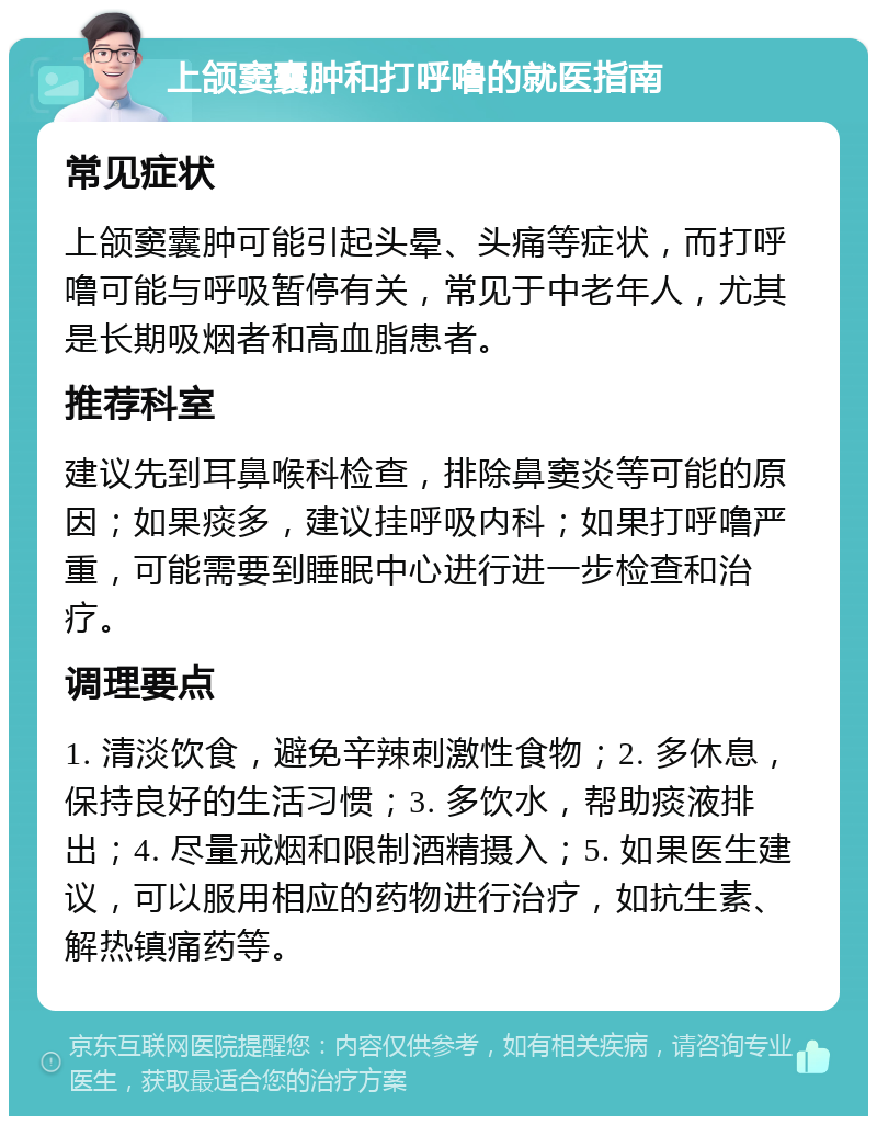 上颌窦囊肿和打呼噜的就医指南 常见症状 上颌窦囊肿可能引起头晕、头痛等症状，而打呼噜可能与呼吸暂停有关，常见于中老年人，尤其是长期吸烟者和高血脂患者。 推荐科室 建议先到耳鼻喉科检查，排除鼻窦炎等可能的原因；如果痰多，建议挂呼吸内科；如果打呼噜严重，可能需要到睡眠中心进行进一步检查和治疗。 调理要点 1. 清淡饮食，避免辛辣刺激性食物；2. 多休息，保持良好的生活习惯；3. 多饮水，帮助痰液排出；4. 尽量戒烟和限制酒精摄入；5. 如果医生建议，可以服用相应的药物进行治疗，如抗生素、解热镇痛药等。