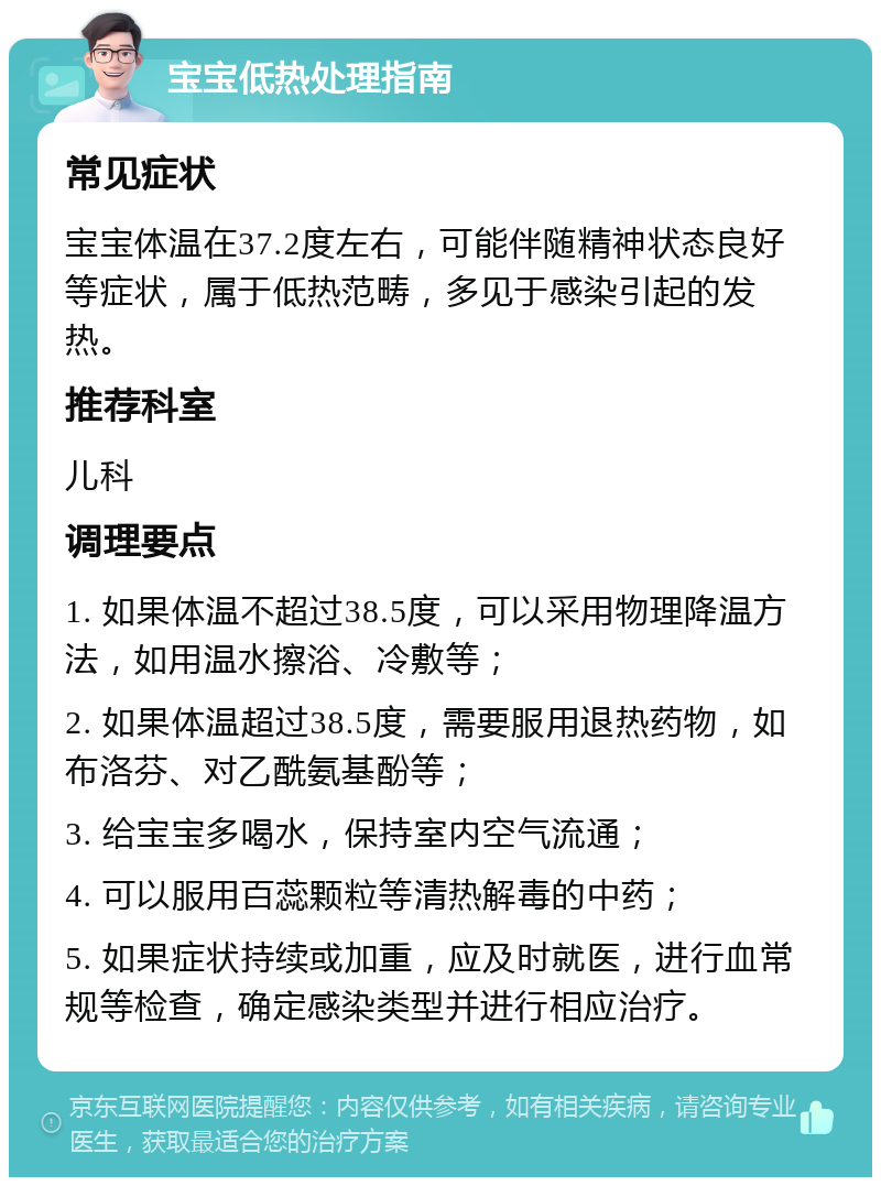 宝宝低热处理指南 常见症状 宝宝体温在37.2度左右，可能伴随精神状态良好等症状，属于低热范畴，多见于感染引起的发热。 推荐科室 儿科 调理要点 1. 如果体温不超过38.5度，可以采用物理降温方法，如用温水擦浴、冷敷等； 2. 如果体温超过38.5度，需要服用退热药物，如布洛芬、对乙酰氨基酚等； 3. 给宝宝多喝水，保持室内空气流通； 4. 可以服用百蕊颗粒等清热解毒的中药； 5. 如果症状持续或加重，应及时就医，进行血常规等检查，确定感染类型并进行相应治疗。