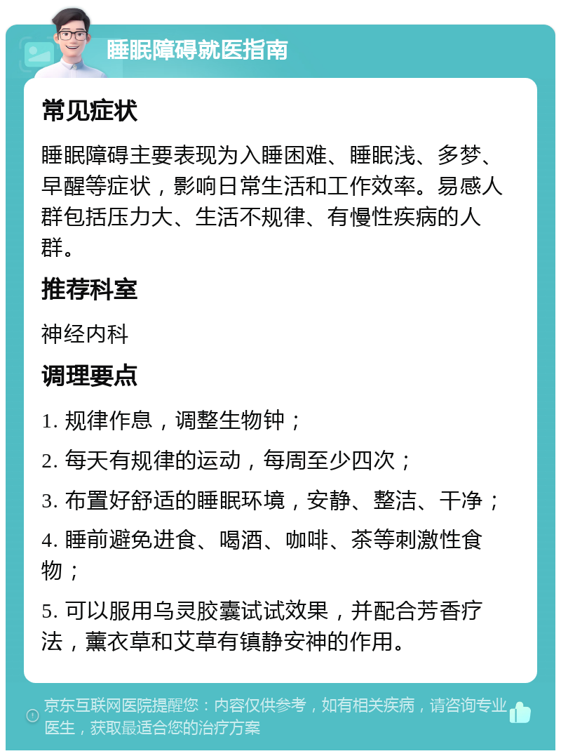 睡眠障碍就医指南 常见症状 睡眠障碍主要表现为入睡困难、睡眠浅、多梦、早醒等症状，影响日常生活和工作效率。易感人群包括压力大、生活不规律、有慢性疾病的人群。 推荐科室 神经内科 调理要点 1. 规律作息，调整生物钟； 2. 每天有规律的运动，每周至少四次； 3. 布置好舒适的睡眠环境，安静、整洁、干净； 4. 睡前避免进食、喝酒、咖啡、茶等刺激性食物； 5. 可以服用乌灵胶囊试试效果，并配合芳香疗法，薰衣草和艾草有镇静安神的作用。