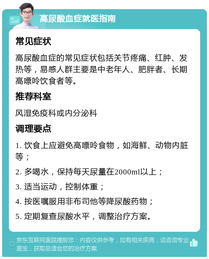 高尿酸血症就医指南 常见症状 高尿酸血症的常见症状包括关节疼痛、红肿、发热等，易感人群主要是中老年人、肥胖者、长期高嘌呤饮食者等。 推荐科室 风湿免疫科或内分泌科 调理要点 1. 饮食上应避免高嘌呤食物，如海鲜、动物内脏等； 2. 多喝水，保持每天尿量在2000ml以上； 3. 适当运动，控制体重； 4. 按医嘱服用非布司他等降尿酸药物； 5. 定期复查尿酸水平，调整治疗方案。