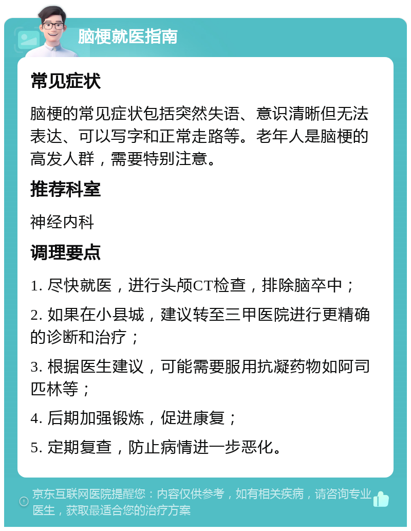 脑梗就医指南 常见症状 脑梗的常见症状包括突然失语、意识清晰但无法表达、可以写字和正常走路等。老年人是脑梗的高发人群，需要特别注意。 推荐科室 神经内科 调理要点 1. 尽快就医，进行头颅CT检查，排除脑卒中； 2. 如果在小县城，建议转至三甲医院进行更精确的诊断和治疗； 3. 根据医生建议，可能需要服用抗凝药物如阿司匹林等； 4. 后期加强锻炼，促进康复； 5. 定期复查，防止病情进一步恶化。