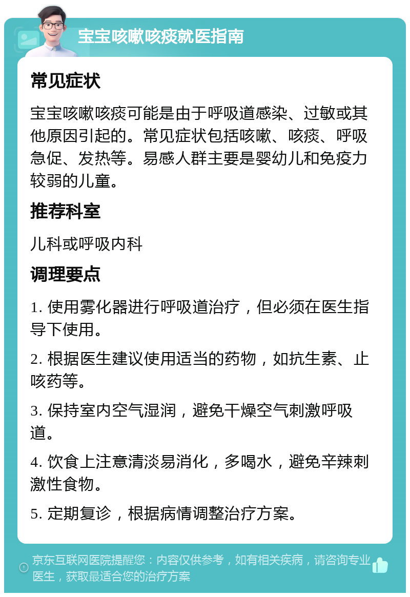 宝宝咳嗽咳痰就医指南 常见症状 宝宝咳嗽咳痰可能是由于呼吸道感染、过敏或其他原因引起的。常见症状包括咳嗽、咳痰、呼吸急促、发热等。易感人群主要是婴幼儿和免疫力较弱的儿童。 推荐科室 儿科或呼吸内科 调理要点 1. 使用雾化器进行呼吸道治疗，但必须在医生指导下使用。 2. 根据医生建议使用适当的药物，如抗生素、止咳药等。 3. 保持室内空气湿润，避免干燥空气刺激呼吸道。 4. 饮食上注意清淡易消化，多喝水，避免辛辣刺激性食物。 5. 定期复诊，根据病情调整治疗方案。