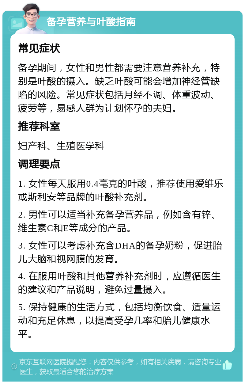 备孕营养与叶酸指南 常见症状 备孕期间，女性和男性都需要注意营养补充，特别是叶酸的摄入。缺乏叶酸可能会增加神经管缺陷的风险。常见症状包括月经不调、体重波动、疲劳等，易感人群为计划怀孕的夫妇。 推荐科室 妇产科、生殖医学科 调理要点 1. 女性每天服用0.4毫克的叶酸，推荐使用爱维乐或斯利安等品牌的叶酸补充剂。 2. 男性可以适当补充备孕营养品，例如含有锌、维生素C和E等成分的产品。 3. 女性可以考虑补充含DHA的备孕奶粉，促进胎儿大脑和视网膜的发育。 4. 在服用叶酸和其他营养补充剂时，应遵循医生的建议和产品说明，避免过量摄入。 5. 保持健康的生活方式，包括均衡饮食、适量运动和充足休息，以提高受孕几率和胎儿健康水平。