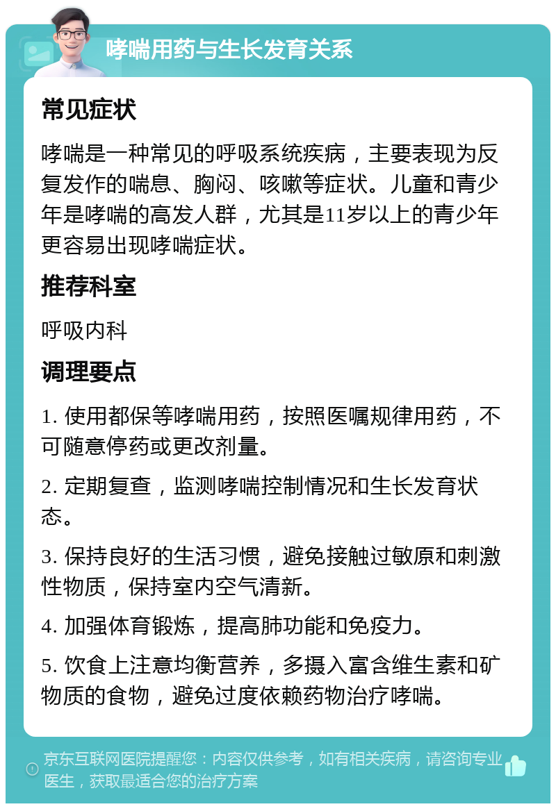 哮喘用药与生长发育关系 常见症状 哮喘是一种常见的呼吸系统疾病，主要表现为反复发作的喘息、胸闷、咳嗽等症状。儿童和青少年是哮喘的高发人群，尤其是11岁以上的青少年更容易出现哮喘症状。 推荐科室 呼吸内科 调理要点 1. 使用都保等哮喘用药，按照医嘱规律用药，不可随意停药或更改剂量。 2. 定期复查，监测哮喘控制情况和生长发育状态。 3. 保持良好的生活习惯，避免接触过敏原和刺激性物质，保持室内空气清新。 4. 加强体育锻炼，提高肺功能和免疫力。 5. 饮食上注意均衡营养，多摄入富含维生素和矿物质的食物，避免过度依赖药物治疗哮喘。