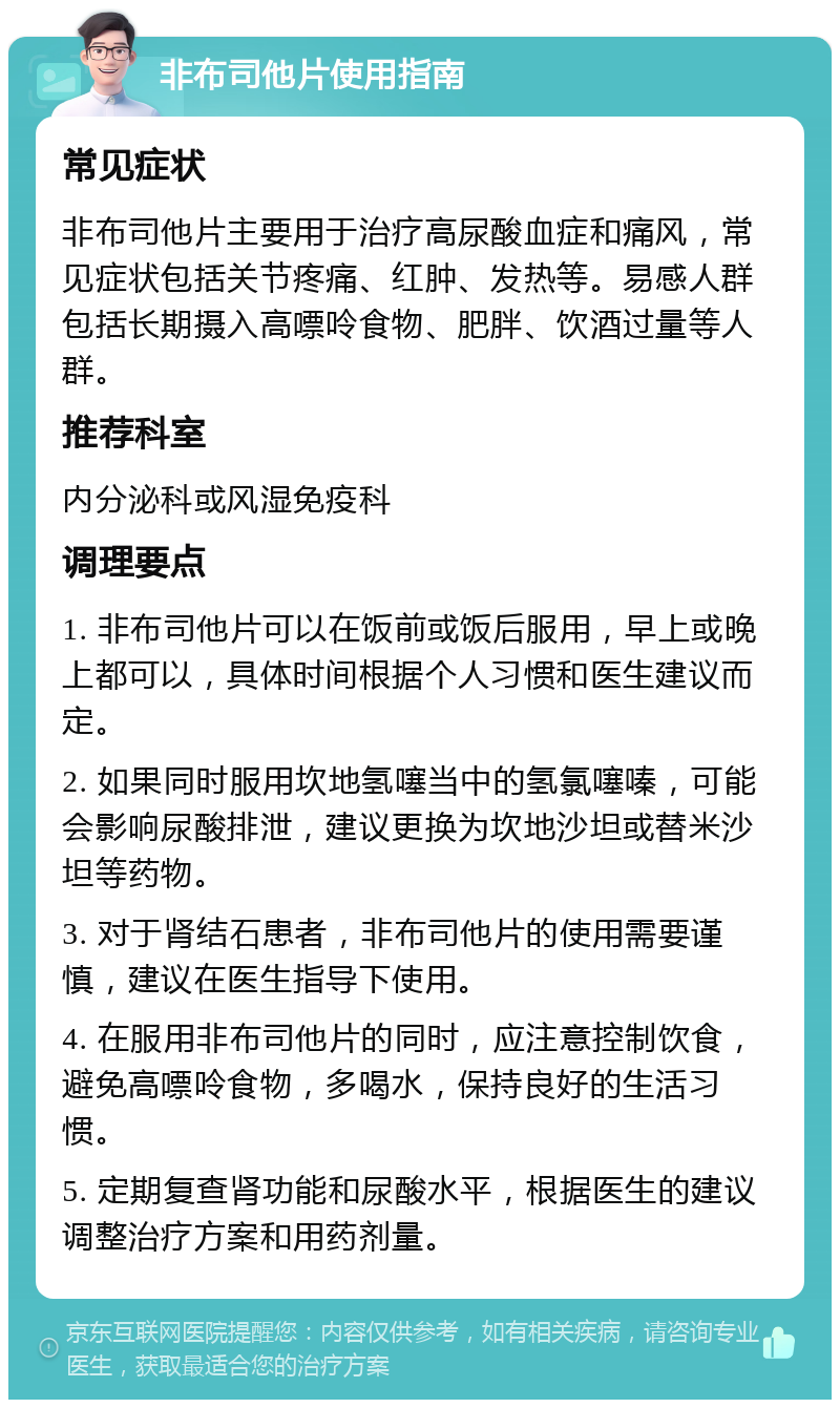 非布司他片使用指南 常见症状 非布司他片主要用于治疗高尿酸血症和痛风，常见症状包括关节疼痛、红肿、发热等。易感人群包括长期摄入高嘌呤食物、肥胖、饮酒过量等人群。 推荐科室 内分泌科或风湿免疫科 调理要点 1. 非布司他片可以在饭前或饭后服用，早上或晚上都可以，具体时间根据个人习惯和医生建议而定。 2. 如果同时服用坎地氢噻当中的氢氯噻嗪，可能会影响尿酸排泄，建议更换为坎地沙坦或替米沙坦等药物。 3. 对于肾结石患者，非布司他片的使用需要谨慎，建议在医生指导下使用。 4. 在服用非布司他片的同时，应注意控制饮食，避免高嘌呤食物，多喝水，保持良好的生活习惯。 5. 定期复查肾功能和尿酸水平，根据医生的建议调整治疗方案和用药剂量。