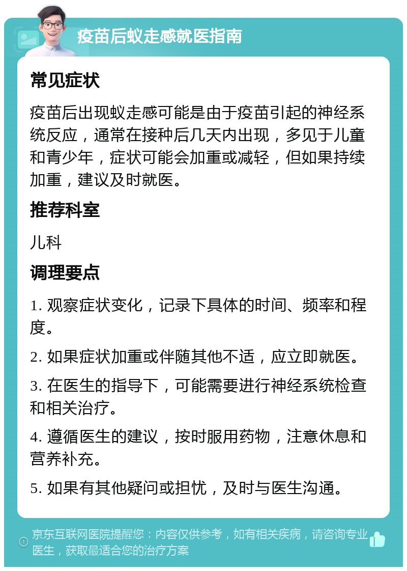 疫苗后蚁走感就医指南 常见症状 疫苗后出现蚁走感可能是由于疫苗引起的神经系统反应，通常在接种后几天内出现，多见于儿童和青少年，症状可能会加重或减轻，但如果持续加重，建议及时就医。 推荐科室 儿科 调理要点 1. 观察症状变化，记录下具体的时间、频率和程度。 2. 如果症状加重或伴随其他不适，应立即就医。 3. 在医生的指导下，可能需要进行神经系统检查和相关治疗。 4. 遵循医生的建议，按时服用药物，注意休息和营养补充。 5. 如果有其他疑问或担忧，及时与医生沟通。