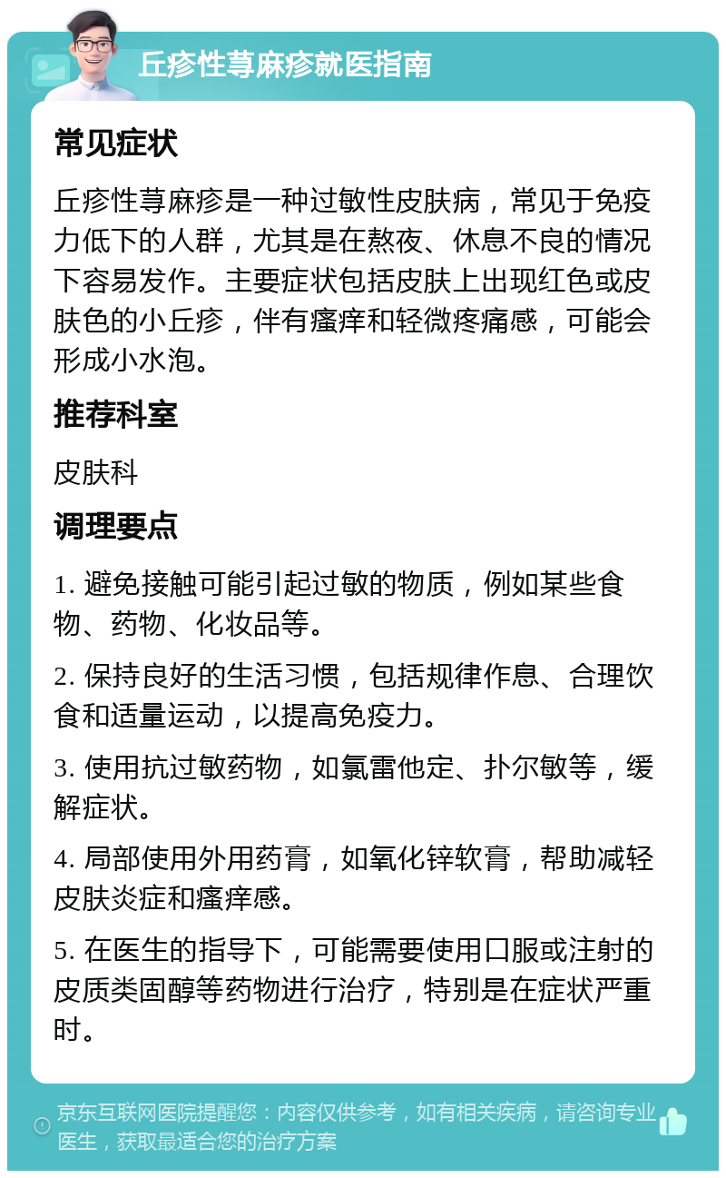 丘疹性荨麻疹就医指南 常见症状 丘疹性荨麻疹是一种过敏性皮肤病，常见于免疫力低下的人群，尤其是在熬夜、休息不良的情况下容易发作。主要症状包括皮肤上出现红色或皮肤色的小丘疹，伴有瘙痒和轻微疼痛感，可能会形成小水泡。 推荐科室 皮肤科 调理要点 1. 避免接触可能引起过敏的物质，例如某些食物、药物、化妆品等。 2. 保持良好的生活习惯，包括规律作息、合理饮食和适量运动，以提高免疫力。 3. 使用抗过敏药物，如氯雷他定、扑尔敏等，缓解症状。 4. 局部使用外用药膏，如氧化锌软膏，帮助减轻皮肤炎症和瘙痒感。 5. 在医生的指导下，可能需要使用口服或注射的皮质类固醇等药物进行治疗，特别是在症状严重时。