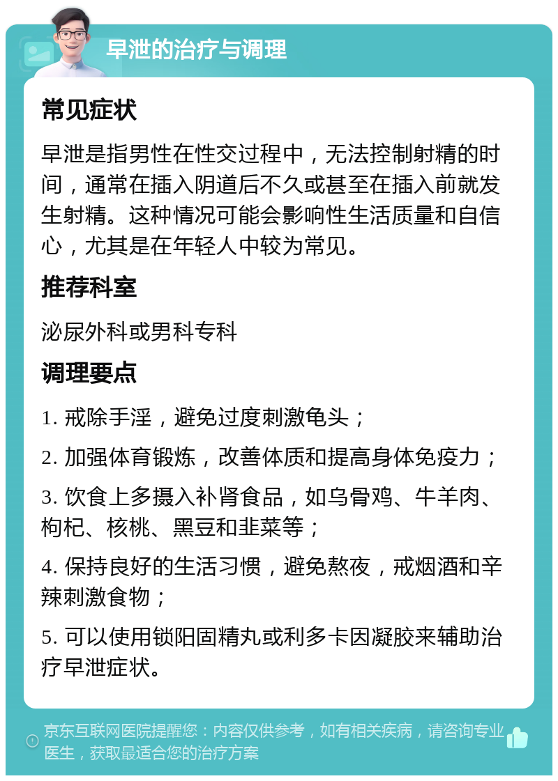 早泄的治疗与调理 常见症状 早泄是指男性在性交过程中，无法控制射精的时间，通常在插入阴道后不久或甚至在插入前就发生射精。这种情况可能会影响性生活质量和自信心，尤其是在年轻人中较为常见。 推荐科室 泌尿外科或男科专科 调理要点 1. 戒除手淫，避免过度刺激龟头； 2. 加强体育锻炼，改善体质和提高身体免疫力； 3. 饮食上多摄入补肾食品，如乌骨鸡、牛羊肉、枸杞、核桃、黑豆和韭菜等； 4. 保持良好的生活习惯，避免熬夜，戒烟酒和辛辣刺激食物； 5. 可以使用锁阳固精丸或利多卡因凝胶来辅助治疗早泄症状。