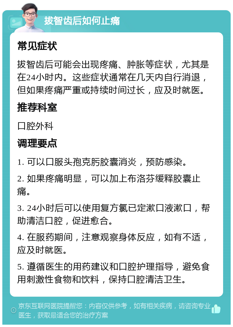 拔智齿后如何止痛 常见症状 拔智齿后可能会出现疼痛、肿胀等症状，尤其是在24小时内。这些症状通常在几天内自行消退，但如果疼痛严重或持续时间过长，应及时就医。 推荐科室 口腔外科 调理要点 1. 可以口服头孢克肟胶囊消炎，预防感染。 2. 如果疼痛明显，可以加上布洛芬缓释胶囊止痛。 3. 24小时后可以使用复方氯已定漱口液漱口，帮助清洁口腔，促进愈合。 4. 在服药期间，注意观察身体反应，如有不适，应及时就医。 5. 遵循医生的用药建议和口腔护理指导，避免食用刺激性食物和饮料，保持口腔清洁卫生。