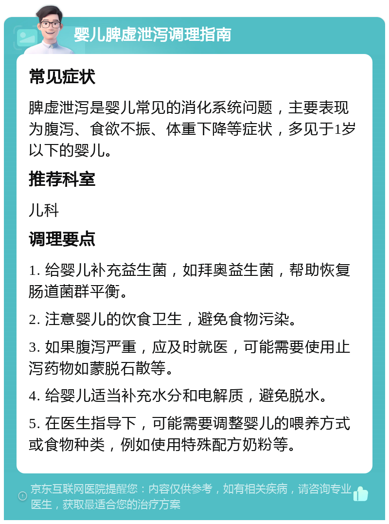 婴儿脾虚泄泻调理指南 常见症状 脾虚泄泻是婴儿常见的消化系统问题，主要表现为腹泻、食欲不振、体重下降等症状，多见于1岁以下的婴儿。 推荐科室 儿科 调理要点 1. 给婴儿补充益生菌，如拜奥益生菌，帮助恢复肠道菌群平衡。 2. 注意婴儿的饮食卫生，避免食物污染。 3. 如果腹泻严重，应及时就医，可能需要使用止泻药物如蒙脱石散等。 4. 给婴儿适当补充水分和电解质，避免脱水。 5. 在医生指导下，可能需要调整婴儿的喂养方式或食物种类，例如使用特殊配方奶粉等。