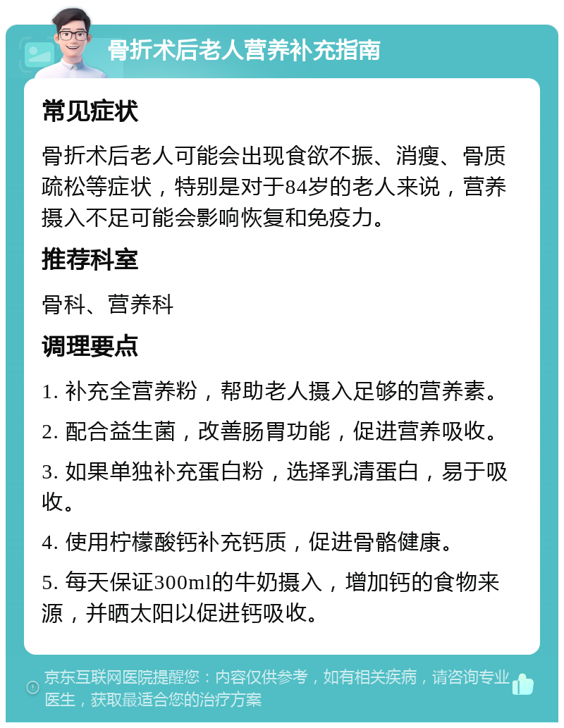 骨折术后老人营养补充指南 常见症状 骨折术后老人可能会出现食欲不振、消瘦、骨质疏松等症状，特别是对于84岁的老人来说，营养摄入不足可能会影响恢复和免疫力。 推荐科室 骨科、营养科 调理要点 1. 补充全营养粉，帮助老人摄入足够的营养素。 2. 配合益生菌，改善肠胃功能，促进营养吸收。 3. 如果单独补充蛋白粉，选择乳清蛋白，易于吸收。 4. 使用柠檬酸钙补充钙质，促进骨骼健康。 5. 每天保证300ml的牛奶摄入，增加钙的食物来源，并晒太阳以促进钙吸收。