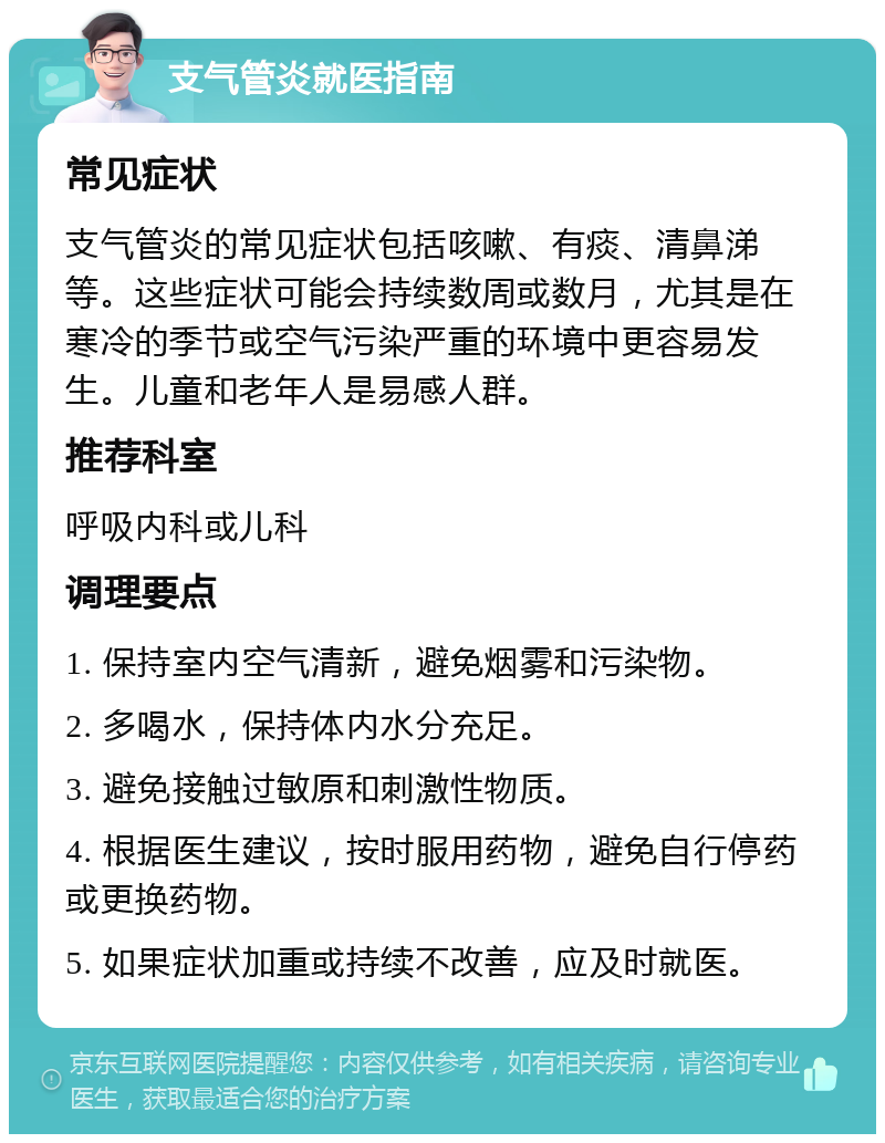 支气管炎就医指南 常见症状 支气管炎的常见症状包括咳嗽、有痰、清鼻涕等。这些症状可能会持续数周或数月，尤其是在寒冷的季节或空气污染严重的环境中更容易发生。儿童和老年人是易感人群。 推荐科室 呼吸内科或儿科 调理要点 1. 保持室内空气清新，避免烟雾和污染物。 2. 多喝水，保持体内水分充足。 3. 避免接触过敏原和刺激性物质。 4. 根据医生建议，按时服用药物，避免自行停药或更换药物。 5. 如果症状加重或持续不改善，应及时就医。