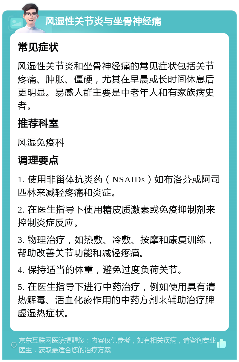 风湿性关节炎与坐骨神经痛 常见症状 风湿性关节炎和坐骨神经痛的常见症状包括关节疼痛、肿胀、僵硬，尤其在早晨或长时间休息后更明显。易感人群主要是中老年人和有家族病史者。 推荐科室 风湿免疫科 调理要点 1. 使用非甾体抗炎药（NSAIDs）如布洛芬或阿司匹林来减轻疼痛和炎症。 2. 在医生指导下使用糖皮质激素或免疫抑制剂来控制炎症反应。 3. 物理治疗，如热敷、冷敷、按摩和康复训练，帮助改善关节功能和减轻疼痛。 4. 保持适当的体重，避免过度负荷关节。 5. 在医生指导下进行中药治疗，例如使用具有清热解毒、活血化瘀作用的中药方剂来辅助治疗脾虚湿热症状。