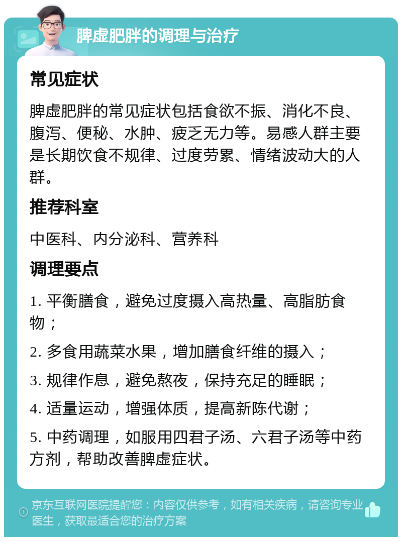 脾虚肥胖的调理与治疗 常见症状 脾虚肥胖的常见症状包括食欲不振、消化不良、腹泻、便秘、水肿、疲乏无力等。易感人群主要是长期饮食不规律、过度劳累、情绪波动大的人群。 推荐科室 中医科、内分泌科、营养科 调理要点 1. 平衡膳食，避免过度摄入高热量、高脂肪食物； 2. 多食用蔬菜水果，增加膳食纤维的摄入； 3. 规律作息，避免熬夜，保持充足的睡眠； 4. 适量运动，增强体质，提高新陈代谢； 5. 中药调理，如服用四君子汤、六君子汤等中药方剂，帮助改善脾虚症状。