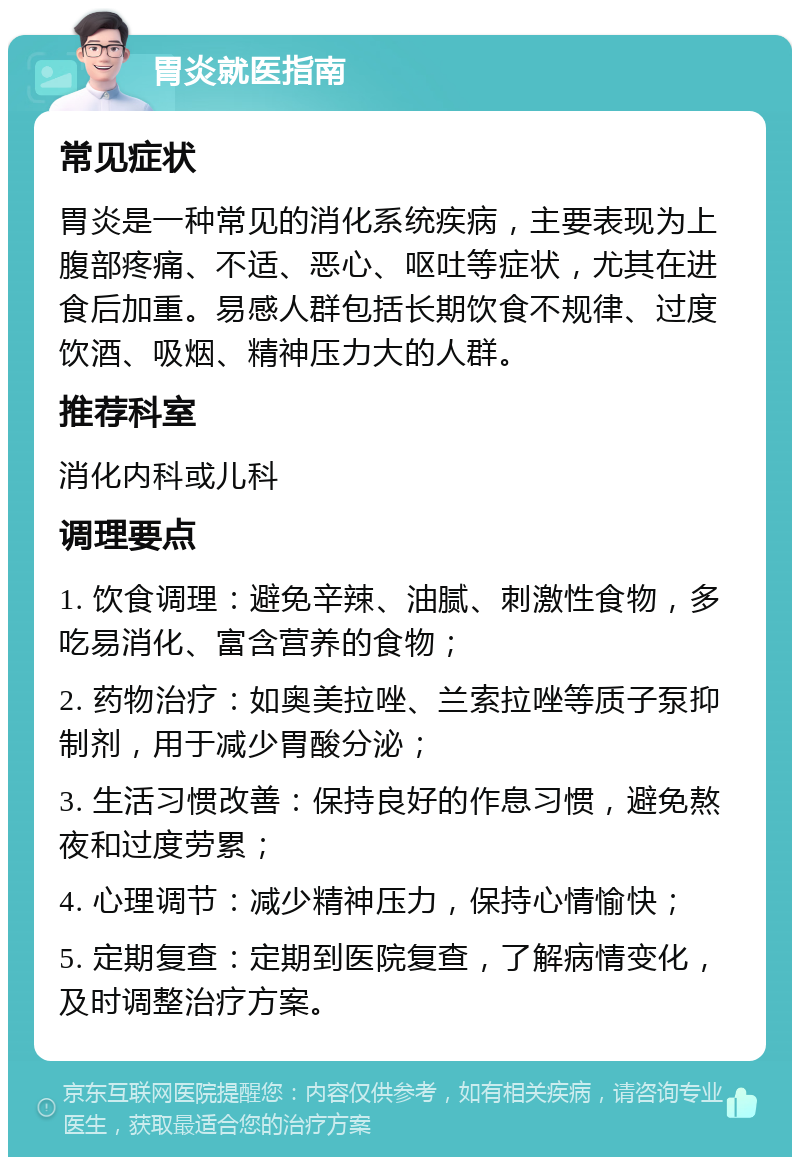 胃炎就医指南 常见症状 胃炎是一种常见的消化系统疾病，主要表现为上腹部疼痛、不适、恶心、呕吐等症状，尤其在进食后加重。易感人群包括长期饮食不规律、过度饮酒、吸烟、精神压力大的人群。 推荐科室 消化内科或儿科 调理要点 1. 饮食调理：避免辛辣、油腻、刺激性食物，多吃易消化、富含营养的食物； 2. 药物治疗：如奥美拉唑、兰索拉唑等质子泵抑制剂，用于减少胃酸分泌； 3. 生活习惯改善：保持良好的作息习惯，避免熬夜和过度劳累； 4. 心理调节：减少精神压力，保持心情愉快； 5. 定期复查：定期到医院复查，了解病情变化，及时调整治疗方案。