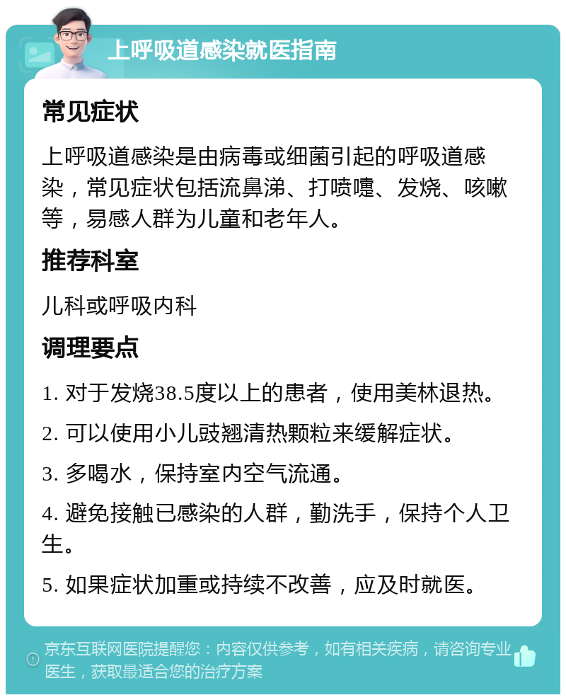 上呼吸道感染就医指南 常见症状 上呼吸道感染是由病毒或细菌引起的呼吸道感染，常见症状包括流鼻涕、打喷嚏、发烧、咳嗽等，易感人群为儿童和老年人。 推荐科室 儿科或呼吸内科 调理要点 1. 对于发烧38.5度以上的患者，使用美林退热。 2. 可以使用小儿豉翘清热颗粒来缓解症状。 3. 多喝水，保持室内空气流通。 4. 避免接触已感染的人群，勤洗手，保持个人卫生。 5. 如果症状加重或持续不改善，应及时就医。