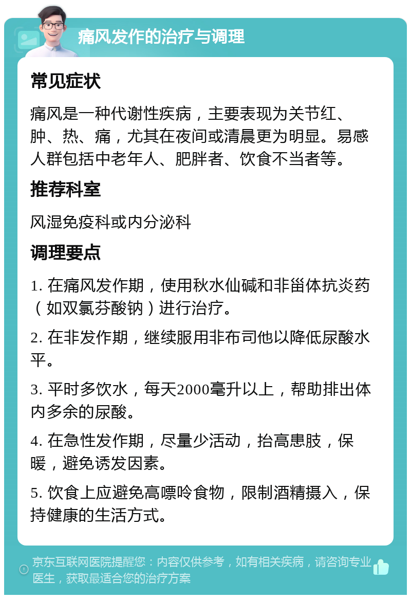 痛风发作的治疗与调理 常见症状 痛风是一种代谢性疾病，主要表现为关节红、肿、热、痛，尤其在夜间或清晨更为明显。易感人群包括中老年人、肥胖者、饮食不当者等。 推荐科室 风湿免疫科或内分泌科 调理要点 1. 在痛风发作期，使用秋水仙碱和非甾体抗炎药（如双氯芬酸钠）进行治疗。 2. 在非发作期，继续服用非布司他以降低尿酸水平。 3. 平时多饮水，每天2000毫升以上，帮助排出体内多余的尿酸。 4. 在急性发作期，尽量少活动，抬高患肢，保暖，避免诱发因素。 5. 饮食上应避免高嘌呤食物，限制酒精摄入，保持健康的生活方式。