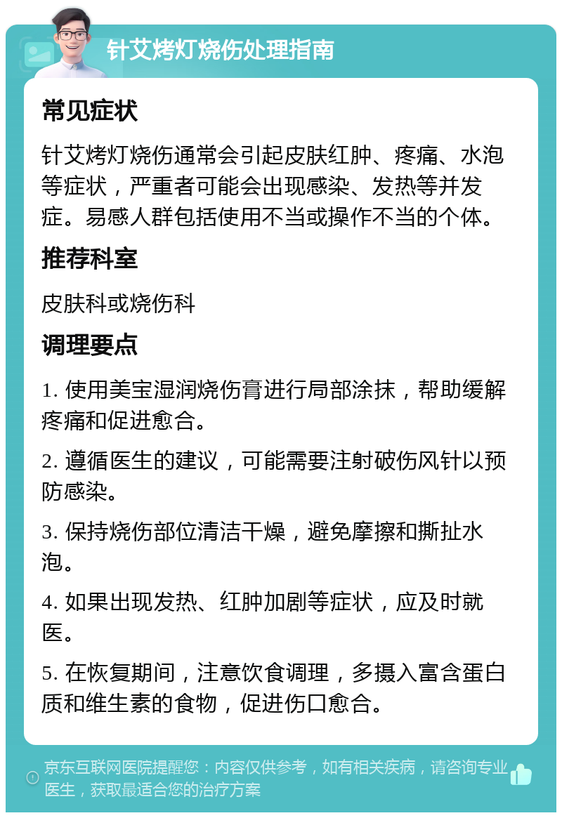 针艾烤灯烧伤处理指南 常见症状 针艾烤灯烧伤通常会引起皮肤红肿、疼痛、水泡等症状，严重者可能会出现感染、发热等并发症。易感人群包括使用不当或操作不当的个体。 推荐科室 皮肤科或烧伤科 调理要点 1. 使用美宝湿润烧伤膏进行局部涂抹，帮助缓解疼痛和促进愈合。 2. 遵循医生的建议，可能需要注射破伤风针以预防感染。 3. 保持烧伤部位清洁干燥，避免摩擦和撕扯水泡。 4. 如果出现发热、红肿加剧等症状，应及时就医。 5. 在恢复期间，注意饮食调理，多摄入富含蛋白质和维生素的食物，促进伤口愈合。