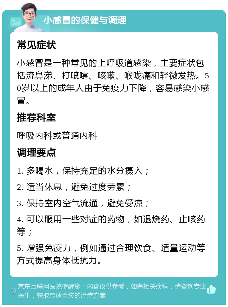 小感冒的保健与调理 常见症状 小感冒是一种常见的上呼吸道感染，主要症状包括流鼻涕、打喷嚏、咳嗽、喉咙痛和轻微发热。50岁以上的成年人由于免疫力下降，容易感染小感冒。 推荐科室 呼吸内科或普通内科 调理要点 1. 多喝水，保持充足的水分摄入； 2. 适当休息，避免过度劳累； 3. 保持室内空气流通，避免受凉； 4. 可以服用一些对症的药物，如退烧药、止咳药等； 5. 增强免疫力，例如通过合理饮食、适量运动等方式提高身体抵抗力。