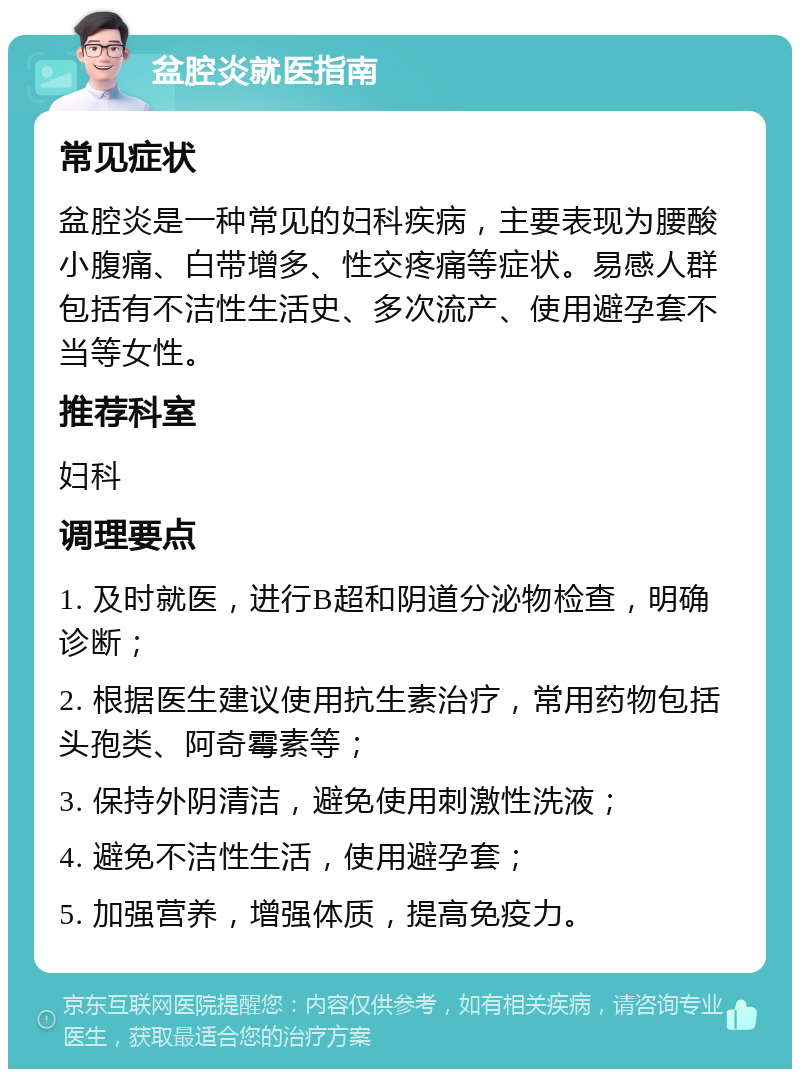 盆腔炎就医指南 常见症状 盆腔炎是一种常见的妇科疾病，主要表现为腰酸小腹痛、白带增多、性交疼痛等症状。易感人群包括有不洁性生活史、多次流产、使用避孕套不当等女性。 推荐科室 妇科 调理要点 1. 及时就医，进行B超和阴道分泌物检查，明确诊断； 2. 根据医生建议使用抗生素治疗，常用药物包括头孢类、阿奇霉素等； 3. 保持外阴清洁，避免使用刺激性洗液； 4. 避免不洁性生活，使用避孕套； 5. 加强营养，增强体质，提高免疫力。