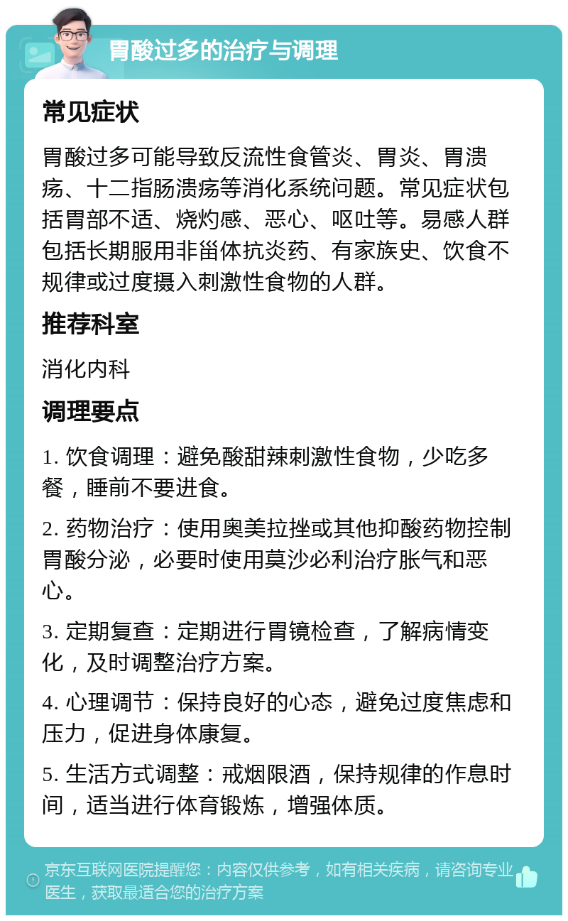 胃酸过多的治疗与调理 常见症状 胃酸过多可能导致反流性食管炎、胃炎、胃溃疡、十二指肠溃疡等消化系统问题。常见症状包括胃部不适、烧灼感、恶心、呕吐等。易感人群包括长期服用非甾体抗炎药、有家族史、饮食不规律或过度摄入刺激性食物的人群。 推荐科室 消化内科 调理要点 1. 饮食调理：避免酸甜辣刺激性食物，少吃多餐，睡前不要进食。 2. 药物治疗：使用奥美拉挫或其他抑酸药物控制胃酸分泌，必要时使用莫沙必利治疗胀气和恶心。 3. 定期复查：定期进行胃镜检查，了解病情变化，及时调整治疗方案。 4. 心理调节：保持良好的心态，避免过度焦虑和压力，促进身体康复。 5. 生活方式调整：戒烟限酒，保持规律的作息时间，适当进行体育锻炼，增强体质。