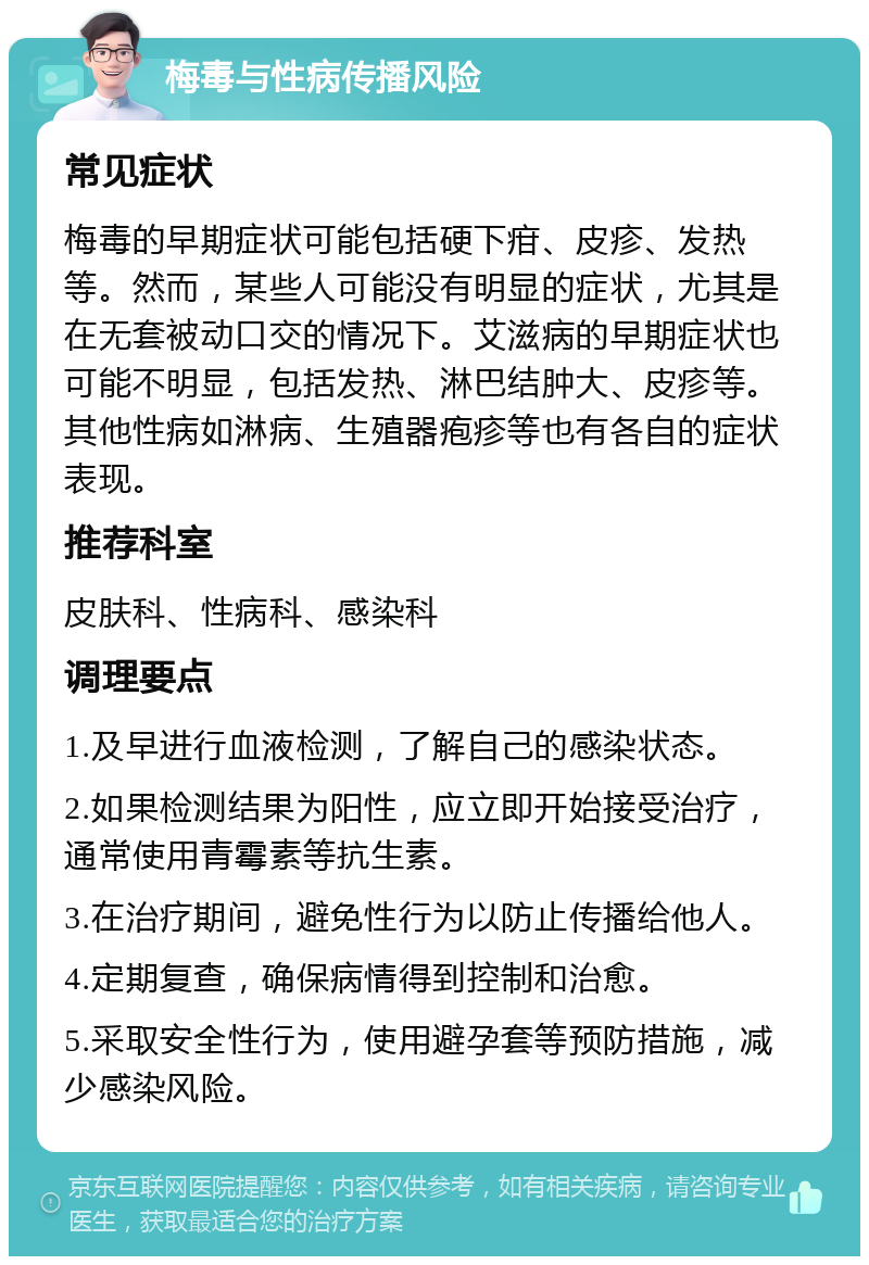 梅毒与性病传播风险 常见症状 梅毒的早期症状可能包括硬下疳、皮疹、发热等。然而，某些人可能没有明显的症状，尤其是在无套被动口交的情况下。艾滋病的早期症状也可能不明显，包括发热、淋巴结肿大、皮疹等。其他性病如淋病、生殖器疱疹等也有各自的症状表现。 推荐科室 皮肤科、性病科、感染科 调理要点 1.及早进行血液检测，了解自己的感染状态。 2.如果检测结果为阳性，应立即开始接受治疗，通常使用青霉素等抗生素。 3.在治疗期间，避免性行为以防止传播给他人。 4.定期复查，确保病情得到控制和治愈。 5.采取安全性行为，使用避孕套等预防措施，减少感染风险。